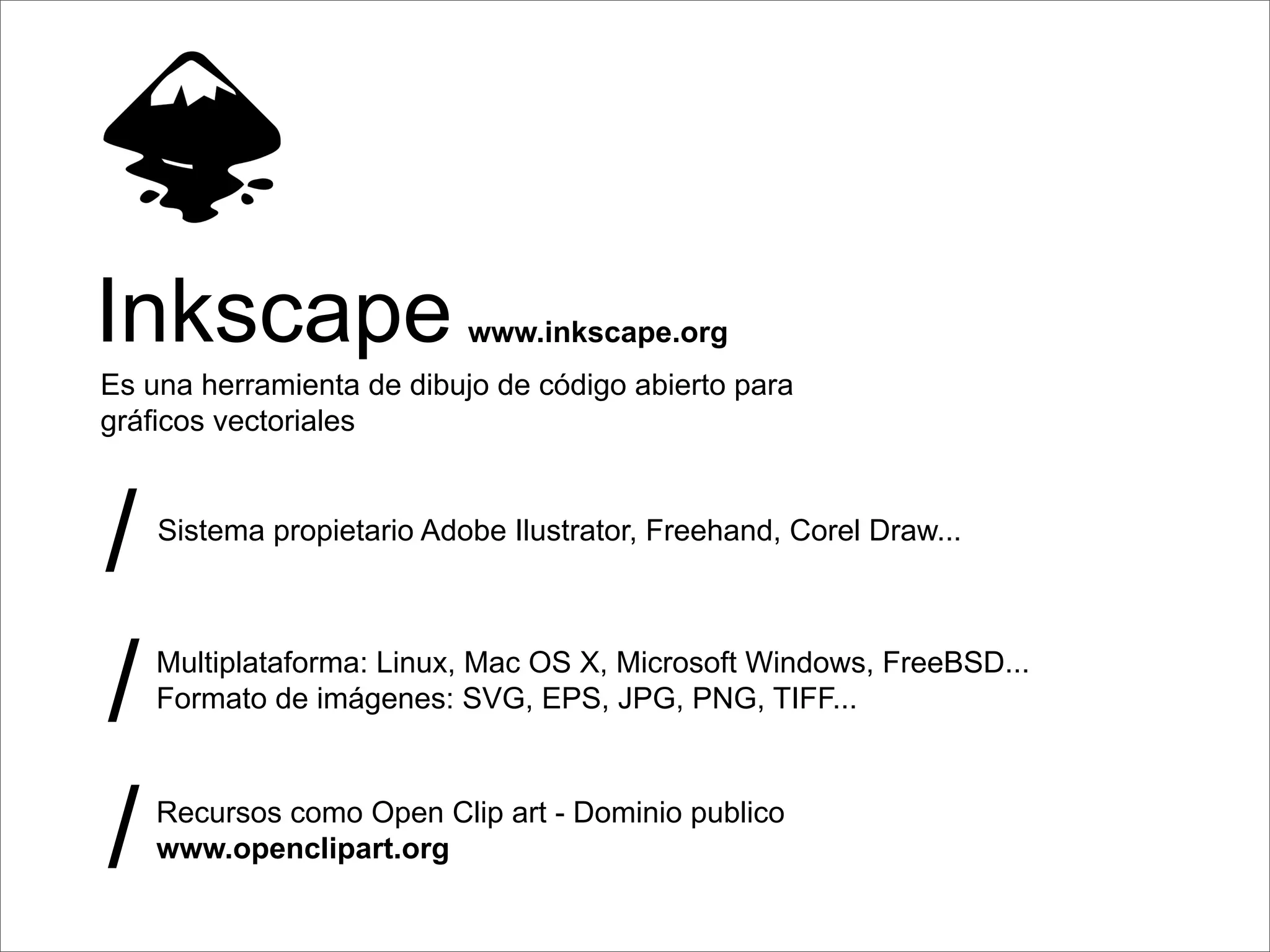 Inkscape                   www.inkscape.org
Es una herramienta de dibujo de código abierto para
gráﬁcos vectoriales



/   Sistema propietario Adobe Ilustrator, Freehand, Corel Draw...




/   Multiplataforma: Linux, Mac OS X, Microsoft Windows, FreeBSD...
    Formato de imágenes: SVG, EPS, JPG, PNG, TIFF...




/   Recursos como Open Clip art - Dominio publico
    www.openclipart.org
 