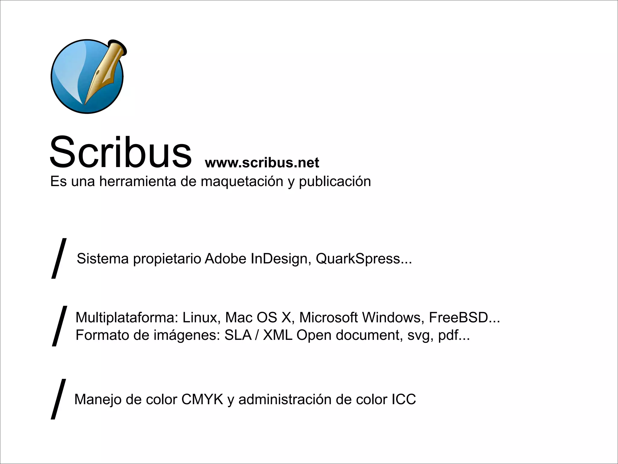 Scribus               www.scribus.net
Es una herramienta de maquetación y publicación




/   Sistema propietario Adobe InDesign, QuarkSpress...




/   Multiplataforma: Linux, Mac OS X, Microsoft Windows, FreeBSD...
    Formato de imágenes: SLA / XML Open document, svg, pdf...




/   Manejo de color CMYK y administración de color ICC
 