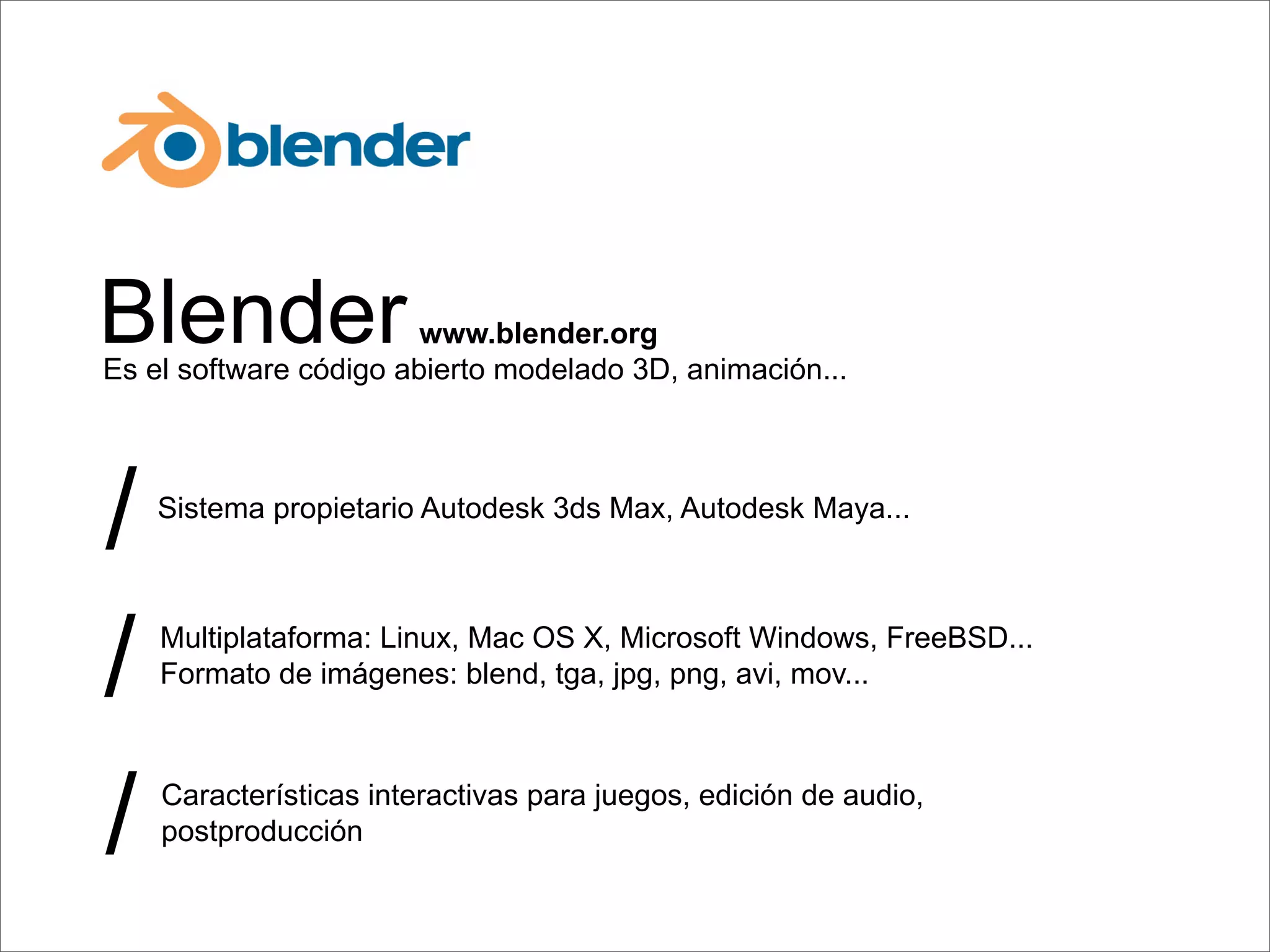 Blender                 www.blender.org
Es el software código abierto modelado 3D, animación...




/   Sistema propietario Autodesk 3ds Max, Autodesk Maya...




/   Multiplataforma: Linux, Mac OS X, Microsoft Windows, FreeBSD...
    Formato de imágenes: blend, tga, jpg, png, avi, mov...




/   Características interactivas para juegos, edición de audio,
    postproducción
 
