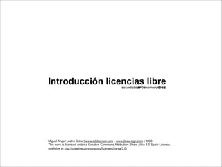 Introducción licencias libre
                 escueladeartenúmerodiez




Miguel Angel Lastra Cobo | www.addsensor.com - www.deee-sign.com | 2009
This work is licensed under a Creative Commons Attribution-Share Alike 3.0 Spain License,
available at http://creativecommons.org/licenses/by-sa/3.0/
 