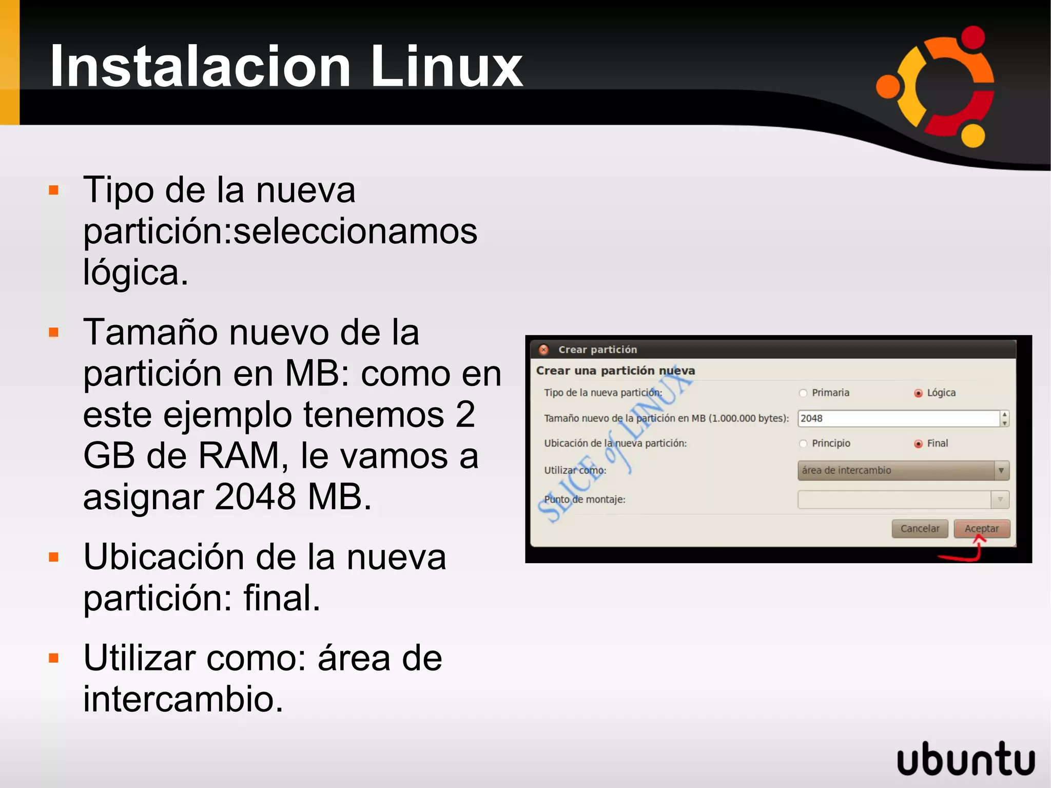 Instalacion Linux
   Tipo de la nueva
    partición:seleccionamos
    lógica.
   Tamaño nuevo de la
    partición en MB: como en
    este ejemplo tenemos 2
    GB de RAM, le vamos a
    asignar 2048 MB.
   Ubicación de la nueva
    partición: final.
   Utilizar como: área de
    intercambio.
 
