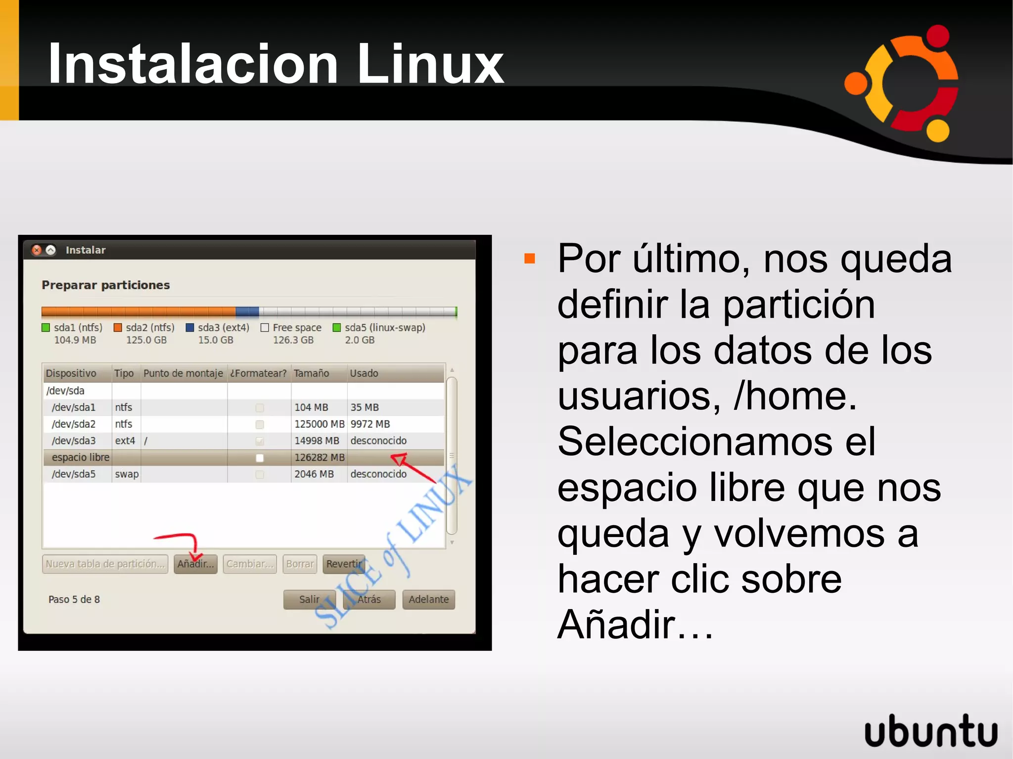 Instalacion Linux


                       Por último, nos queda
                        definir la partición
                        para los datos de los
                        usuarios, /home.
                        Seleccionamos el
                        espacio libre que nos
                        queda y volvemos a
                        hacer clic sobre
                        Añadir…
 