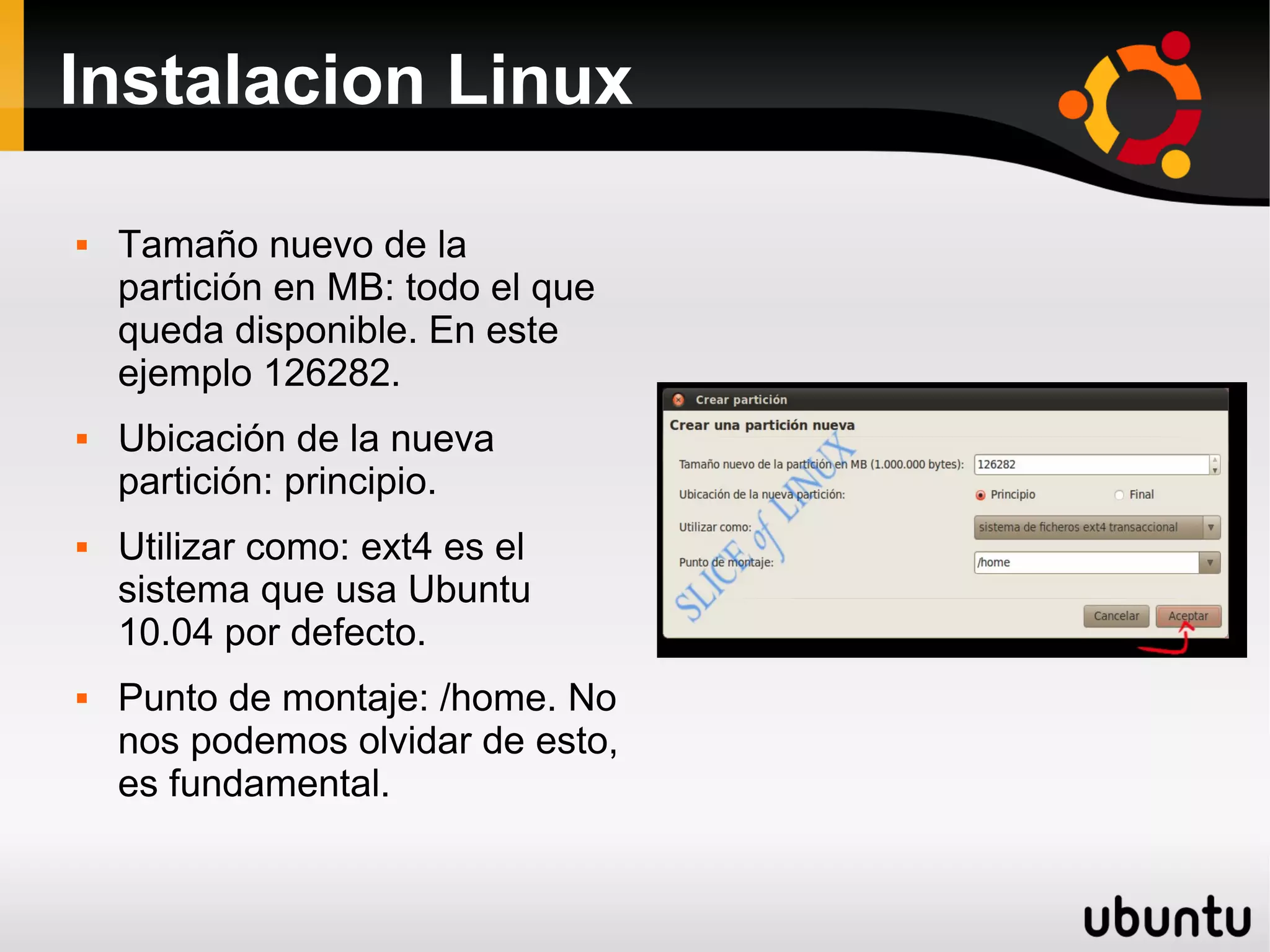 Instalacion Linux

   Tamaño nuevo de la
    partición en MB: todo el que
    queda disponible. En este
    ejemplo 126282.
   Ubicación de la nueva
    partición: principio.
   Utilizar como: ext4 es el
    sistema que usa Ubuntu
    10.04 por defecto.
   Punto de montaje: /home. No
    nos podemos olvidar de esto,
    es fundamental.
 