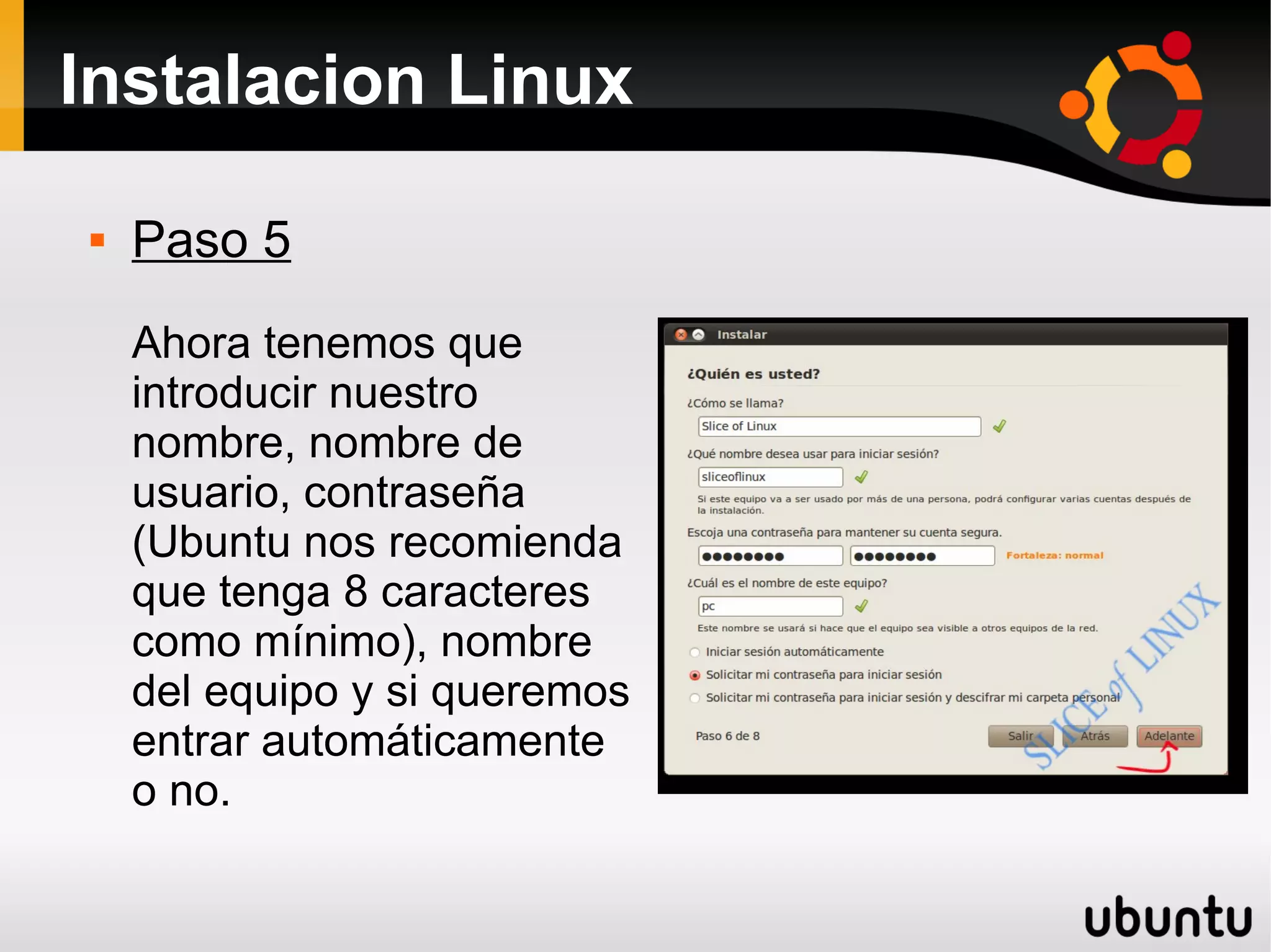 Instalacion Linux

   Paso 5
    Ahora tenemos que
    introducir nuestro
    nombre, nombre de
    usuario, contraseña
    (Ubuntu nos recomienda
    que tenga 8 caracteres
    como mínimo), nombre
    del equipo y si queremos
    entrar automáticamente
    o no.
 