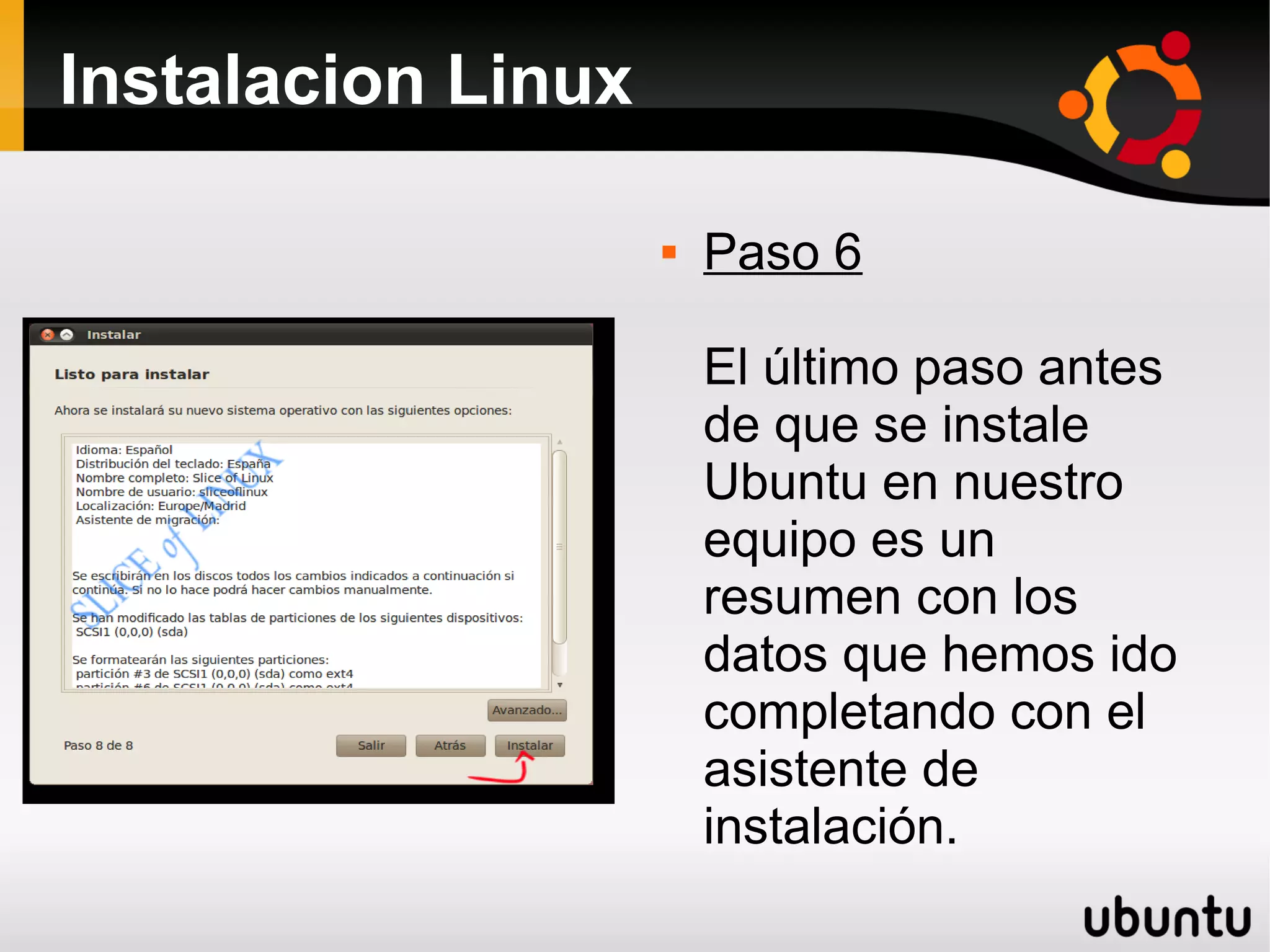 Instalacion Linux

                       Paso 6

                        El último paso antes
                        de que se instale
                        Ubuntu en nuestro
                        equipo es un
                        resumen con los
                        datos que hemos ido
                        completando con el
                        asistente de
                        instalación.
 