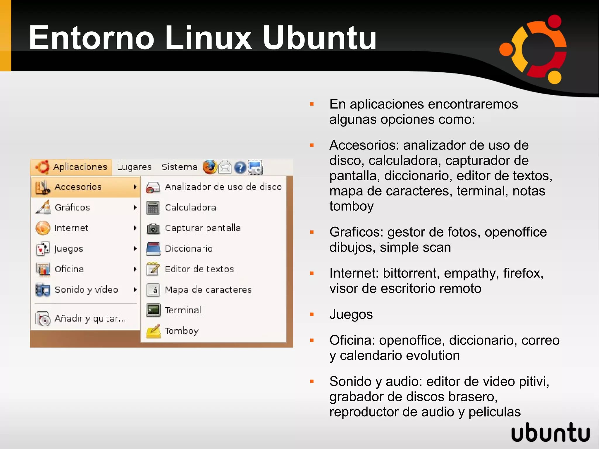 Entorno Linux Ubuntu
                   En aplicaciones encontraremos
                    algunas opciones como:
                   Accesorios: analizador de uso de
                    disco, calculadora, capturador de
                    pantalla, diccionario, editor de textos,
                    mapa de caracteres, terminal, notas
                    tomboy
                   Graficos: gestor de fotos, openoffice
                    dibujos, simple scan
                   Internet: bittorrent, empathy, firefox,
                    visor de escritorio remoto
                   Juegos
                   Oficina: openoffice, diccionario, correo
                    y calendario evolution
                   Sonido y audio: editor de video pitivi,
                    grabador de discos brasero,
                    reproductor de audio y peliculas
 