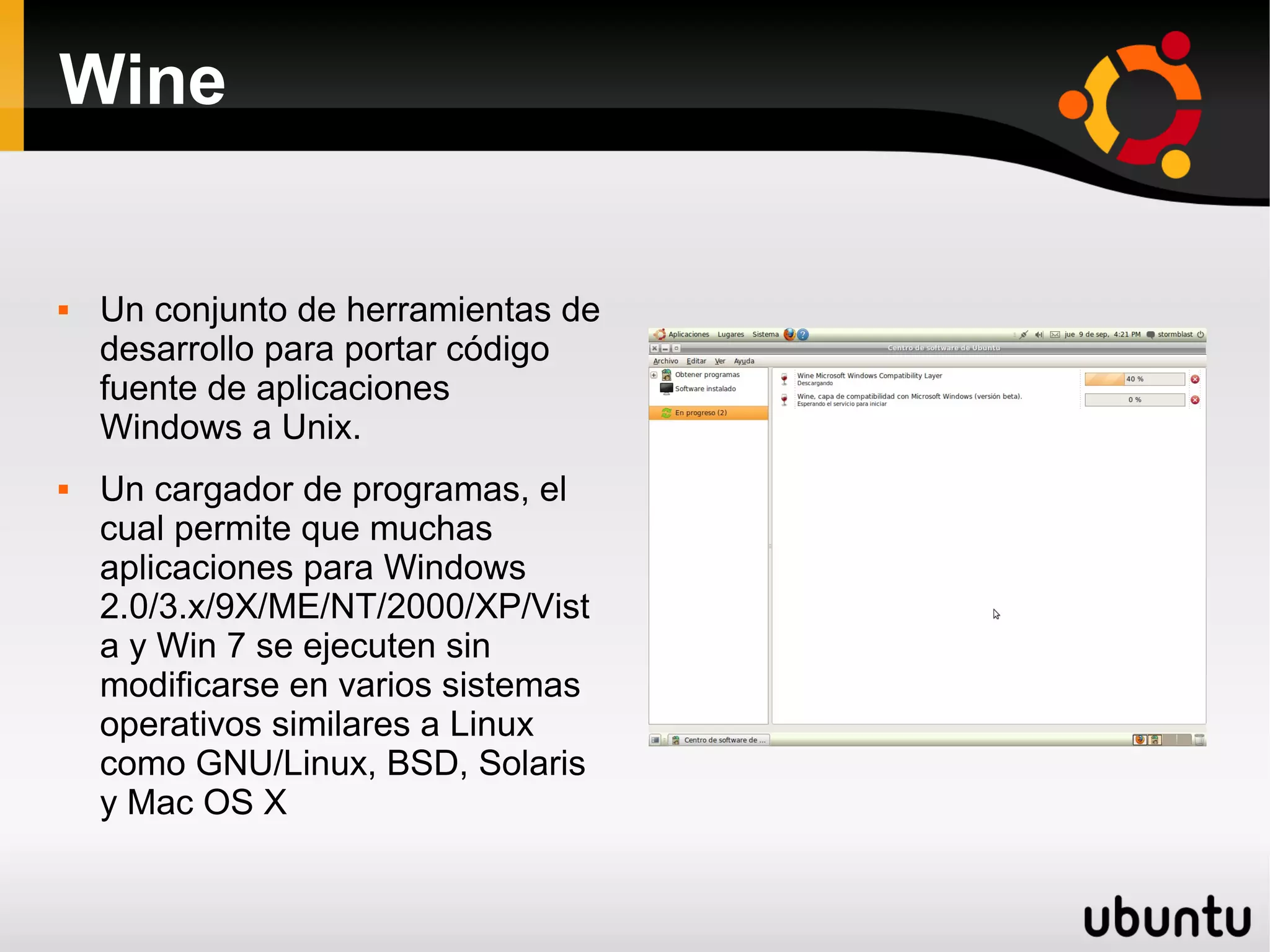 Wine

   Un conjunto de herramientas de
    desarrollo para portar código
    fuente de aplicaciones
    Windows a Unix.
   Un cargador de programas, el
    cual permite que muchas
    aplicaciones para Windows
    2.0/3.x/9X/ME/NT/2000/XP/Vist
    a y Win 7 se ejecuten sin
    modificarse en varios sistemas
    operativos similares a Linux
    como GNU/Linux, BSD, Solaris
    y Mac OS X
 