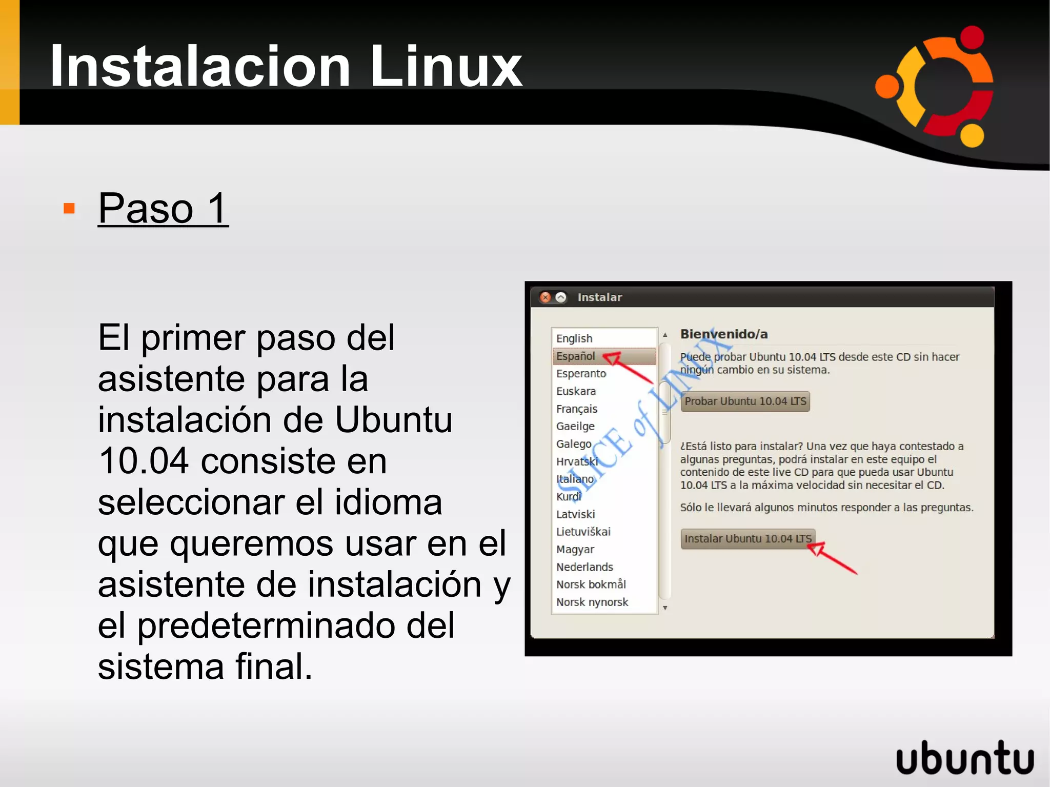 Instalacion Linux

   Paso 1


    El primer paso del
    asistente para la
    instalación de Ubuntu
    10.04 consiste en
    seleccionar el idioma
    que queremos usar en el
    asistente de instalación y
    el predeterminado del
    sistema final.
 