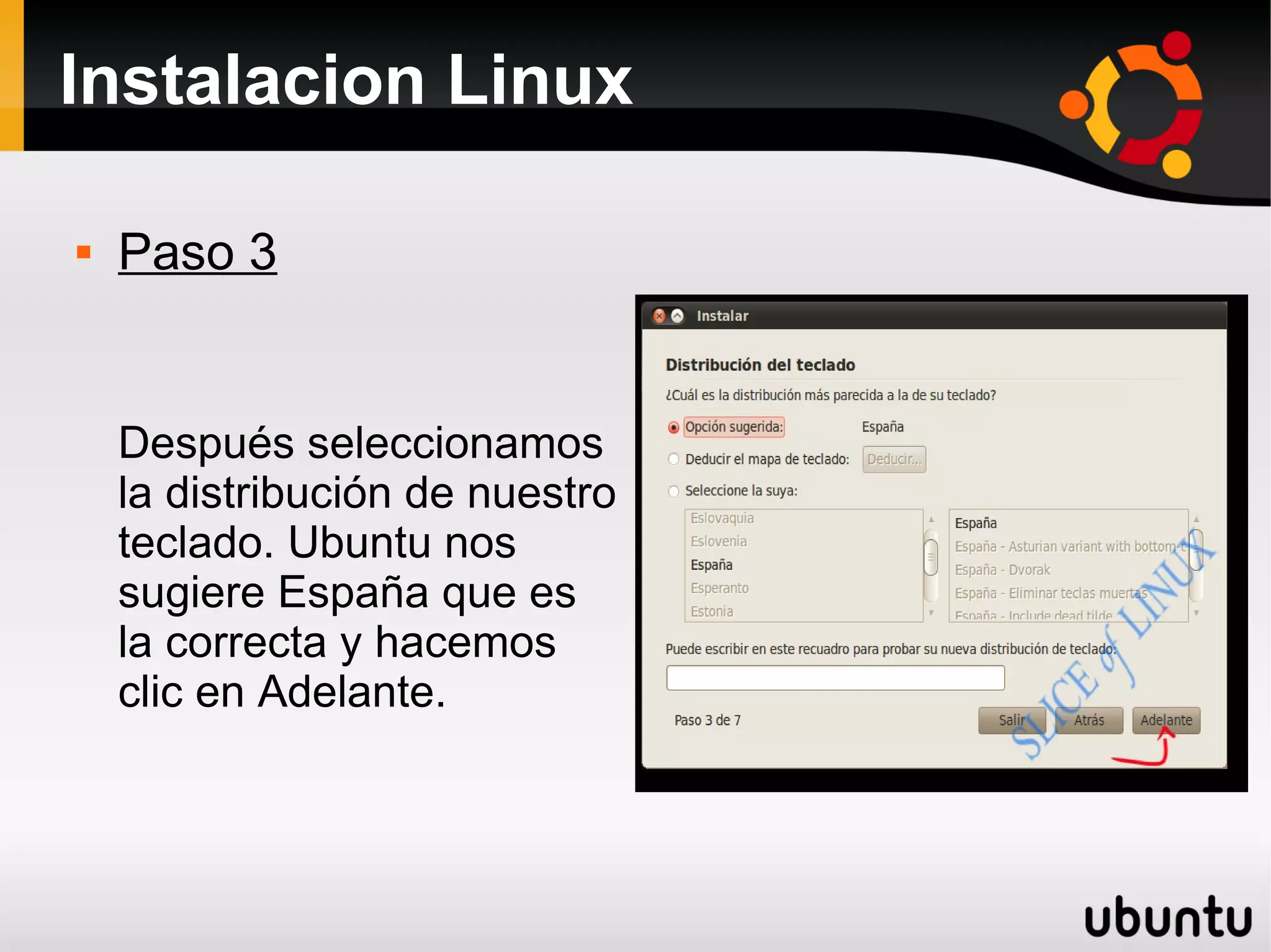 Instalacion Linux

   Paso 3


    Después seleccionamos
    la distribución de nuestro
    teclado. Ubuntu nos
    sugiere España que es
    la correcta y hacemos
    clic en Adelante.
 