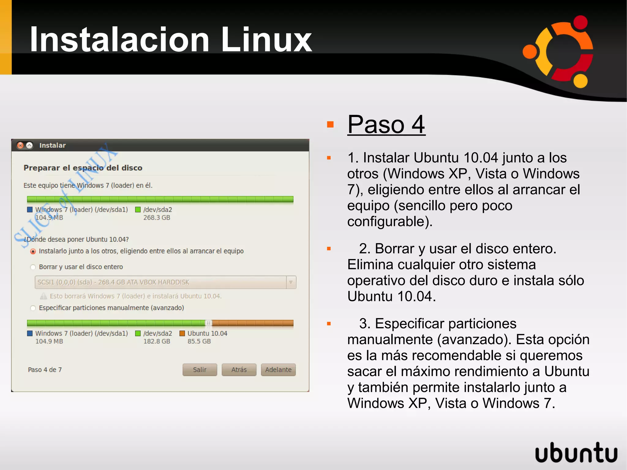 Instalacion Linux

                       Paso 4
                       1. Instalar Ubuntu 10.04 junto a los
                        otros (Windows XP, Vista o Windows
                        7), eligiendo entre ellos al arrancar el
                        equipo (sencillo pero poco
                        configurable).
                         2. Borrar y usar el disco entero.
                        Elimina cualquier otro sistema
                        operativo del disco duro e instala sólo
                        Ubuntu 10.04.
                         3. Especificar particiones
                        manualmente (avanzado). Esta opción
                        es la más recomendable si queremos
                        sacar el máximo rendimiento a Ubuntu
                        y también permite instalarlo junto a
                        Windows XP, Vista o Windows 7.
 
