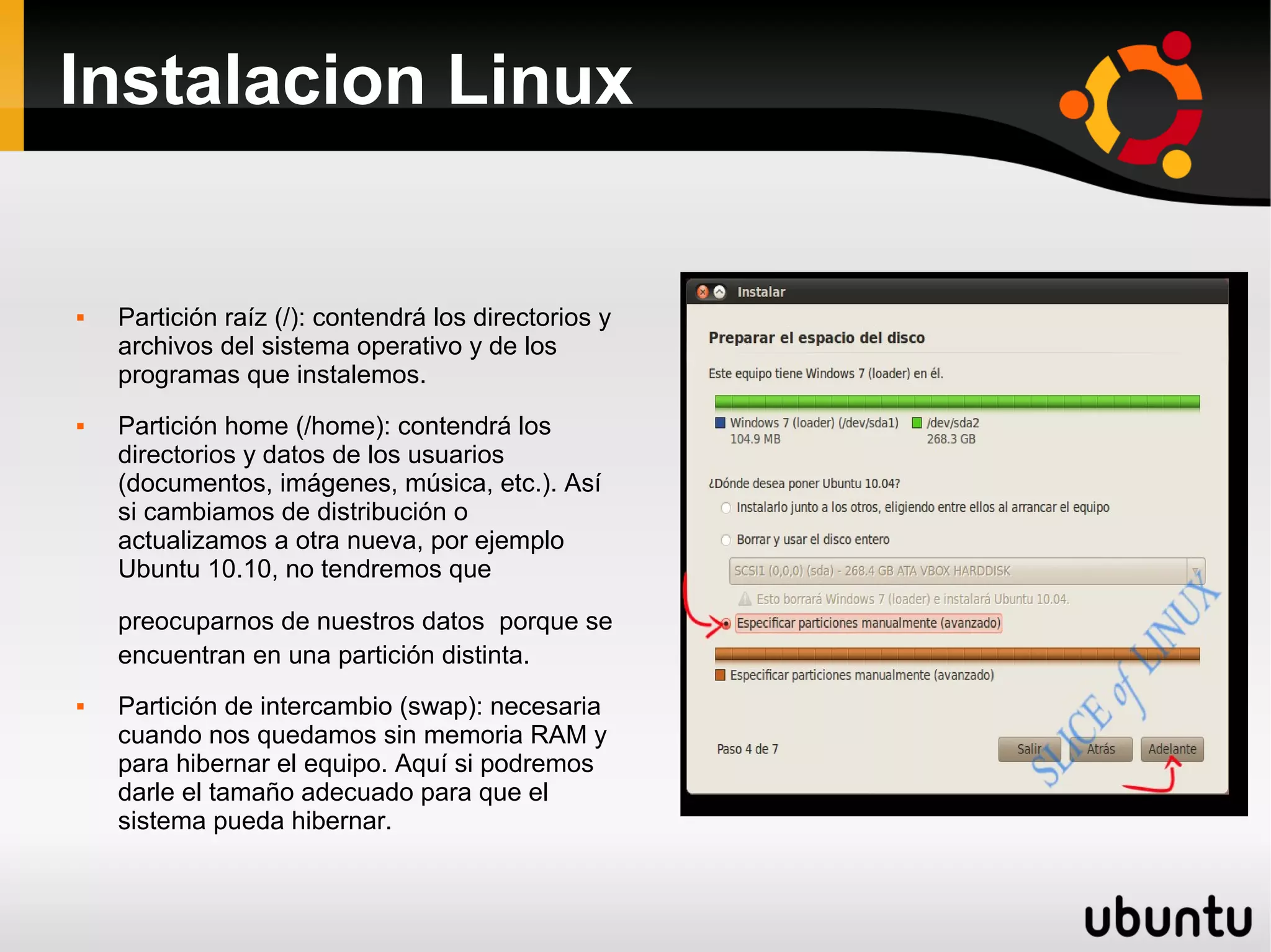 Instalacion Linux


   Partición raíz (/): contendrá los directorios y
    archivos del sistema operativo y de los
    programas que instalemos.
   Partición home (/home): contendrá los
    directorios y datos de los usuarios
    (documentos, imágenes, música, etc.). Así
    si cambiamos de distribución o
    actualizamos a otra nueva, por ejemplo
    Ubuntu 10.10, no tendremos que

    preocuparnos de nuestros datos porque se
    encuentran en una partición distinta.
   Partición de intercambio (swap): necesaria
    cuando nos quedamos sin memoria RAM y
    para hibernar el equipo. Aquí si podremos
    darle el tamaño adecuado para que el
    sistema pueda hibernar.
 
