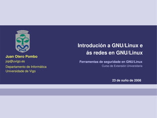 Introdución a GNU/Linux e
                                  ás redes en GNU/Linux
Juan Otero Pombo
jop@uvigo.es                  Ferramentas de seguridade en GNU/Linux
Departamento de Informática                Curso de Extensión Universitaria
Universidade de Vigo

                                                   23 de xuño de 2008
 