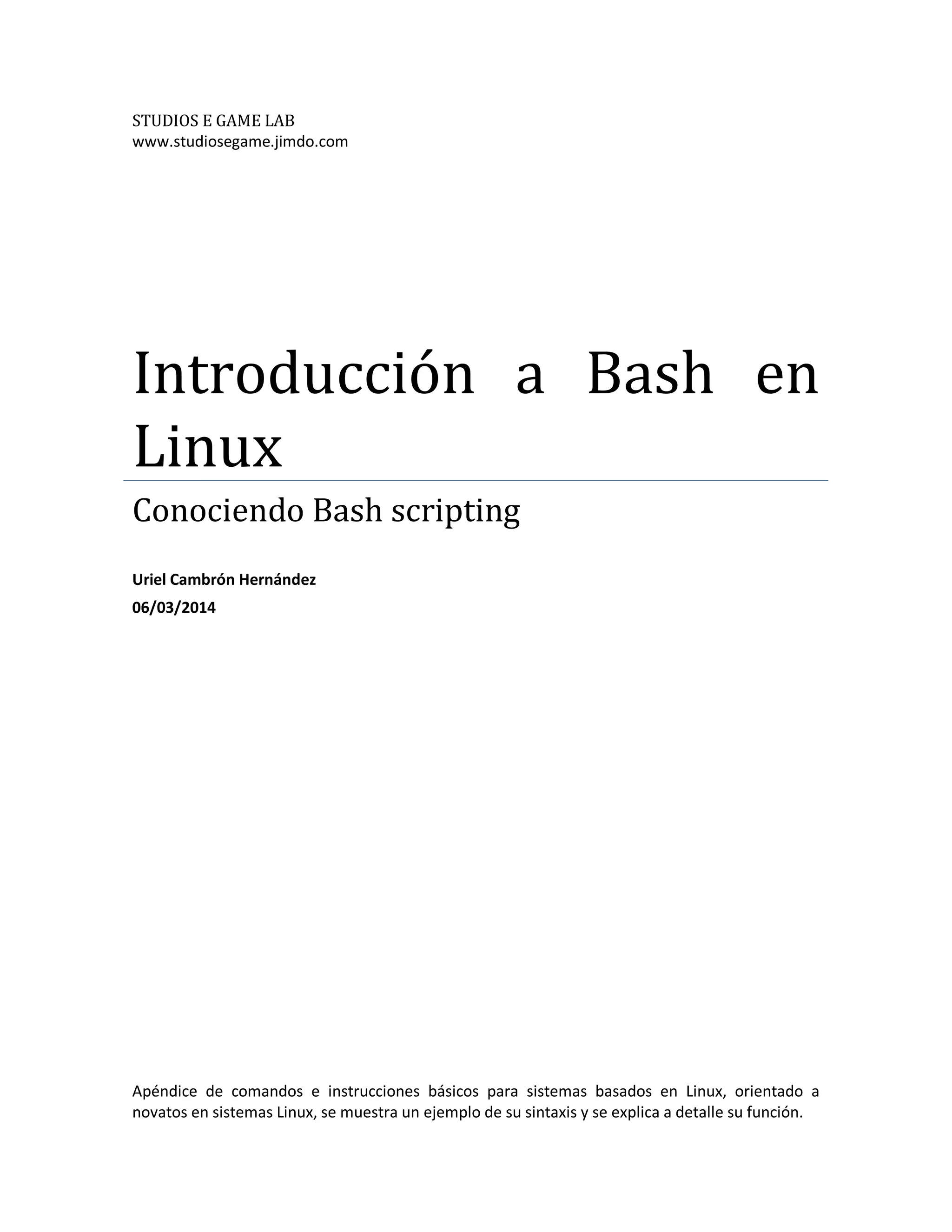 STUDIOS E GAME LAB
www.studiosegame.jimdo.com
Introducción a Bash en
Linux
Conociendo Bash scripting
Uriel Cambrón Hernández
06/03/2014
Apéndice de comandos e instrucciones básicos para sistemas basados en Linux, orientado a
novatos en sistemas Linux, se muestra un ejemplo de su sintaxis y se explica a detalle su función.
 