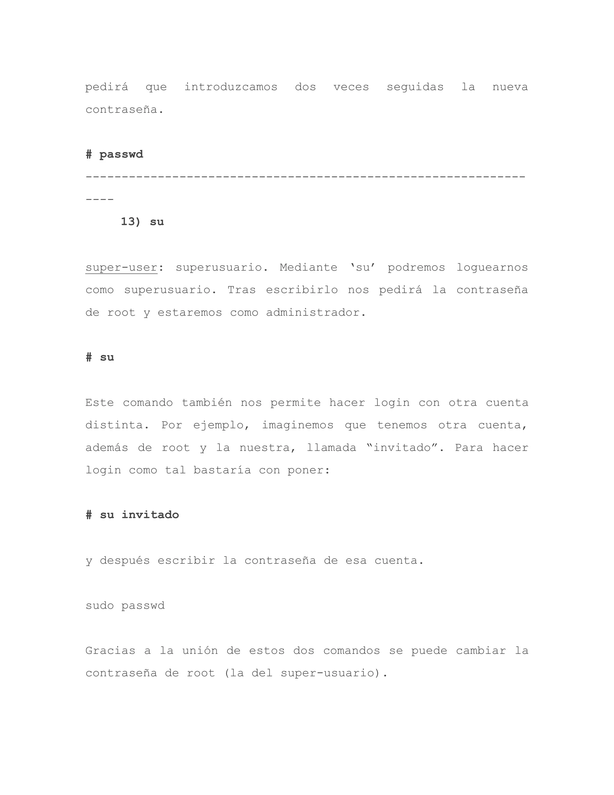 pedirá que introduzcamos dos veces seguidas la nueva
contraseña.
# passwd
-------------------------------------------------------------
----
13) su
super-user: superusuario. Mediante „su‟ podremos loguearnos
como superusuario. Tras escribirlo nos pedirá la contraseña
de root y estaremos como administrador.
# su
Este comando también nos permite hacer login con otra cuenta
distinta. Por ejemplo, imaginemos que tenemos otra cuenta,
además de root y la nuestra, llamada “invitado”. Para hacer
login como tal bastaría con poner:
# su invitado
y después escribir la contraseña de esa cuenta.
sudo passwd
Gracias a la unión de estos dos comandos se puede cambiar la
contraseña de root (la del super-usuario).
 