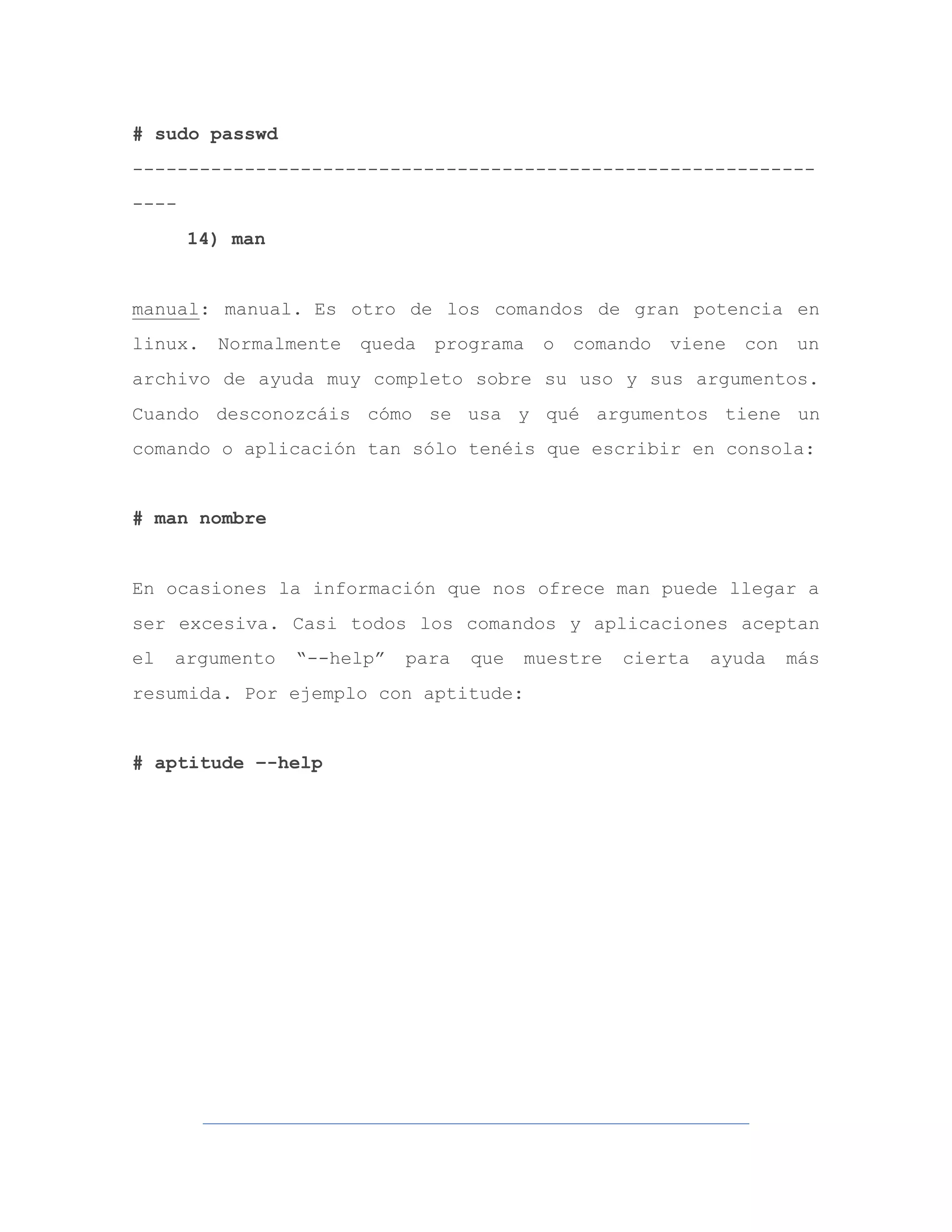 # sudo passwd
-------------------------------------------------------------
----
14) man
manual: manual. Es otro de los comandos de gran potencia en
linux. Normalmente queda programa o comando viene con un
archivo de ayuda muy completo sobre su uso y sus argumentos.
Cuando desconozcáis cómo se usa y qué argumentos tiene un
comando o aplicación tan sólo tenéis que escribir en consola:
# man nombre
En ocasiones la información que nos ofrece man puede llegar a
ser excesiva. Casi todos los comandos y aplicaciones aceptan
el argumento “--help” para que muestre cierta ayuda más
resumida. Por ejemplo con aptitude:
# aptitude –-help
 