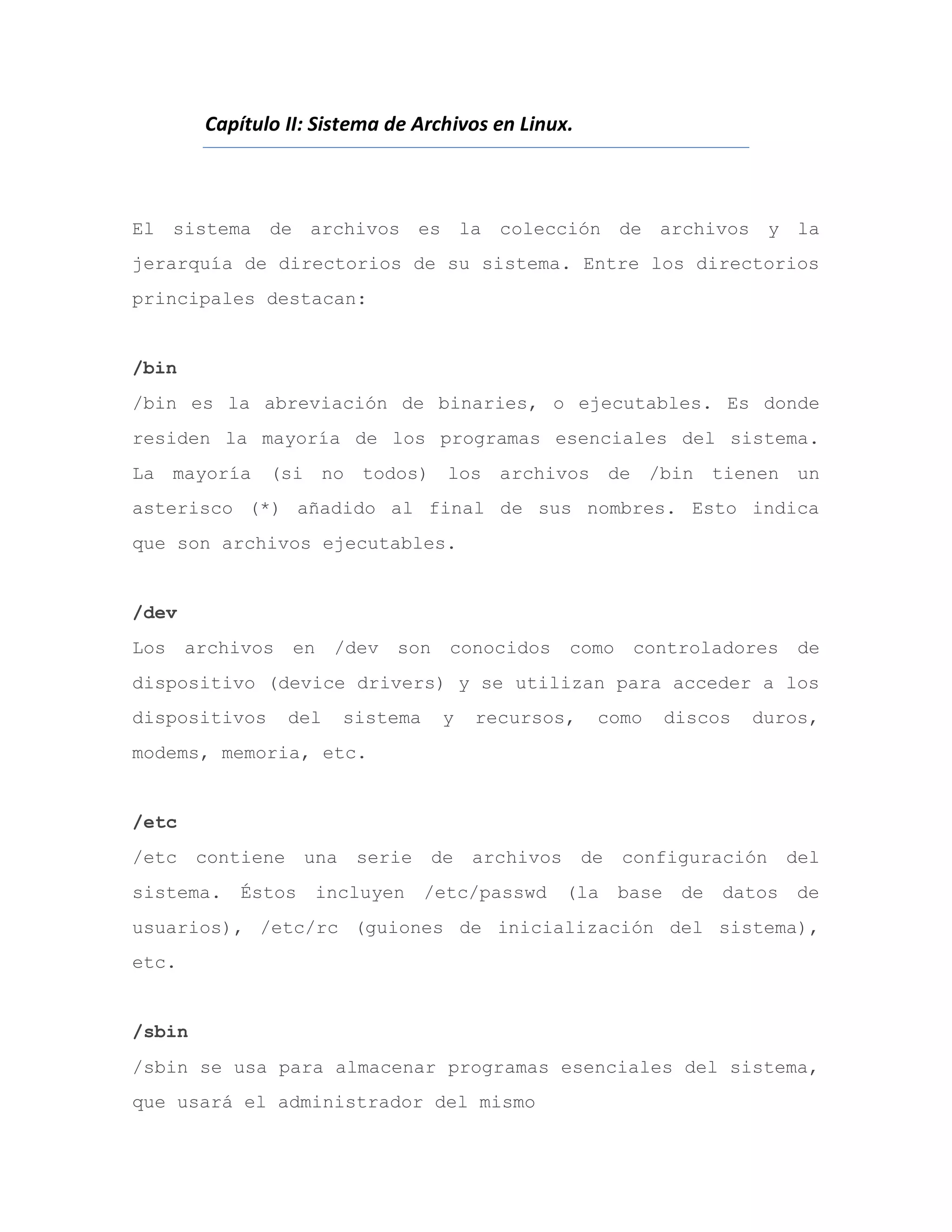 Capítulo II: Sistema de Archivos en Linux.
El sistema de archivos es la colección de archivos y la
jerarquía de directorios de su sistema. Entre los directorios
principales destacan:
/bin
/bin es la abreviación de binaries, o ejecutables. Es donde
residen la mayoría de los programas esenciales del sistema.
La mayoría (si no todos) los archivos de /bin tienen un
asterisco (*) añadido al final de sus nombres. Esto indica
que son archivos ejecutables.
/dev
Los archivos en /dev son conocidos como controladores de
dispositivo (device drivers) y se utilizan para acceder a los
dispositivos del sistema y recursos, como discos duros,
modems, memoria, etc.
/etc
/etc contiene una serie de archivos de configuración del
sistema. Éstos incluyen /etc/passwd (la base de datos de
usuarios), /etc/rc (guiones de inicialización del sistema),
etc.
/sbin
/sbin se usa para almacenar programas esenciales del sistema,
que usará el administrador del mismo
 