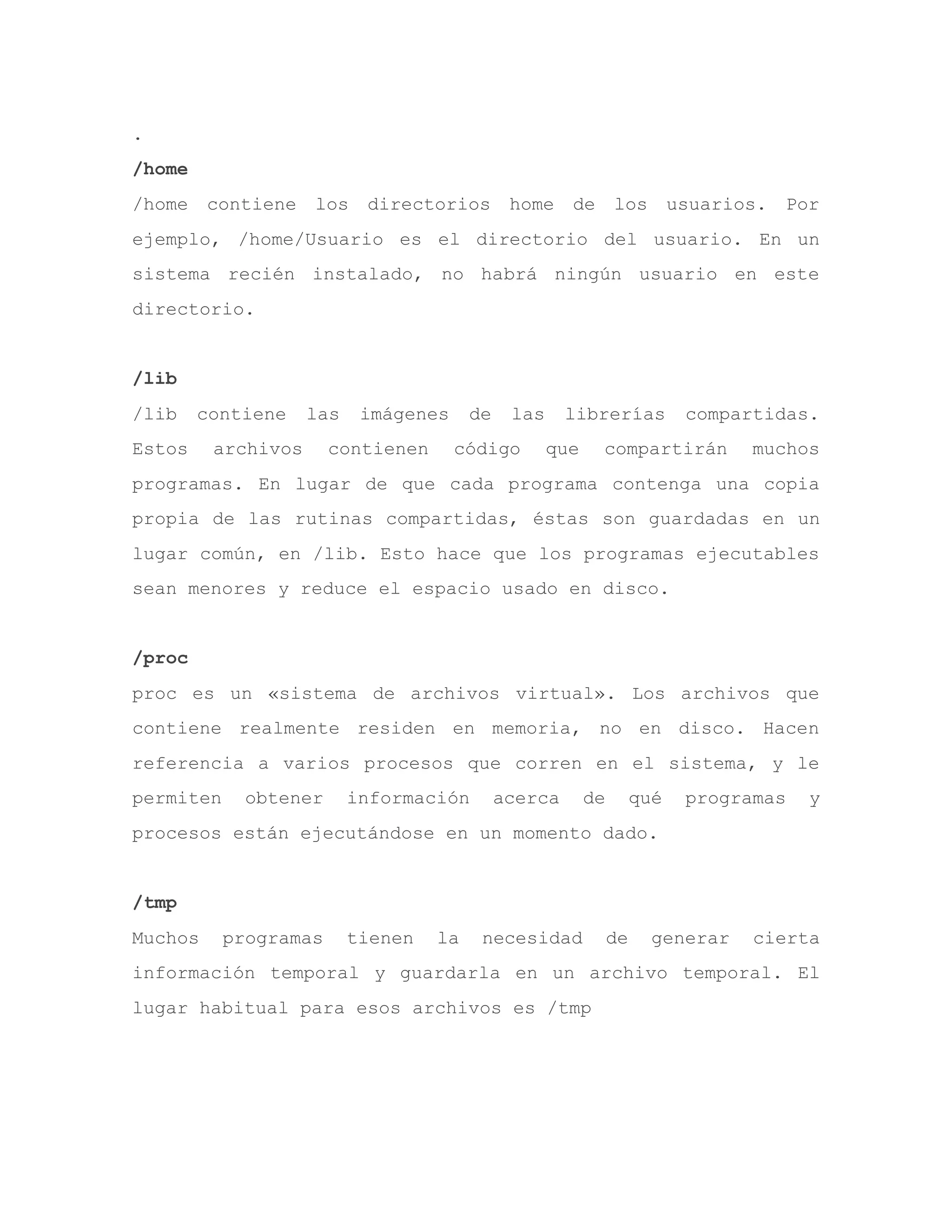 .
/home
/home contiene los directorios home de los usuarios. Por
ejemplo, /home/Usuario es el directorio del usuario. En un
sistema recién instalado, no habrá ningún usuario en este
directorio.
/lib
/lib contiene las imágenes de las librerías compartidas.
Estos archivos contienen código que compartirán muchos
programas. En lugar de que cada programa contenga una copia
propia de las rutinas compartidas, éstas son guardadas en un
lugar común, en /lib. Esto hace que los programas ejecutables
sean menores y reduce el espacio usado en disco.
/proc
proc es un «sistema de archivos virtual». Los archivos que
contiene realmente residen en memoria, no en disco. Hacen
referencia a varios procesos que corren en el sistema, y le
permiten obtener información acerca de qué programas y
procesos están ejecutándose en un momento dado.
/tmp
Muchos programas tienen la necesidad de generar cierta
información temporal y guardarla en un archivo temporal. El
lugar habitual para esos archivos es /tmp
 