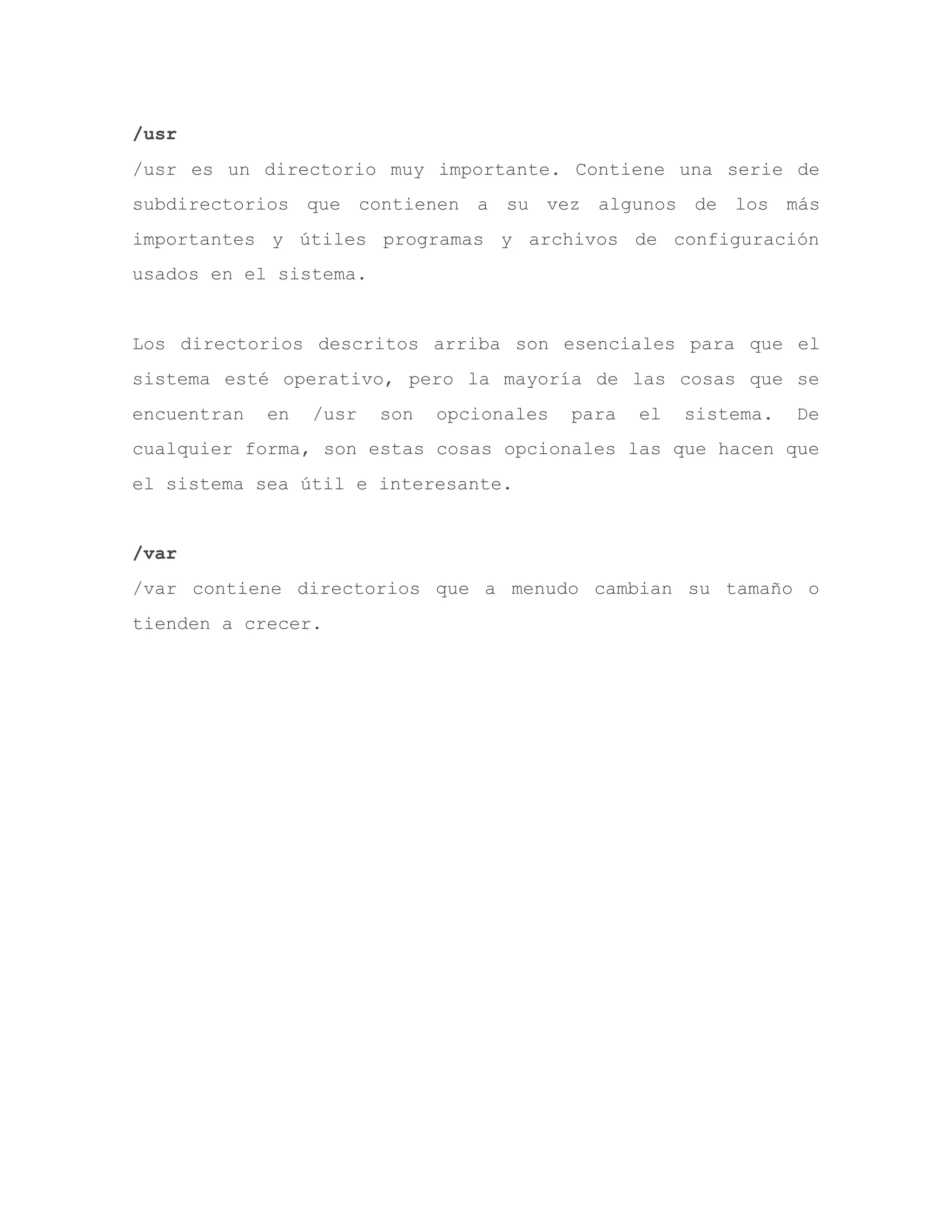 /usr
/usr es un directorio muy importante. Contiene una serie de
subdirectorios que contienen a su vez algunos de los más
importantes y útiles programas y archivos de configuración
usados en el sistema.
Los directorios descritos arriba son esenciales para que el
sistema esté operativo, pero la mayoría de las cosas que se
encuentran en /usr son opcionales para el sistema. De
cualquier forma, son estas cosas opcionales las que hacen que
el sistema sea útil e interesante.
/var
/var contiene directorios que a menudo cambian su tamaño o
tienden a crecer.
 