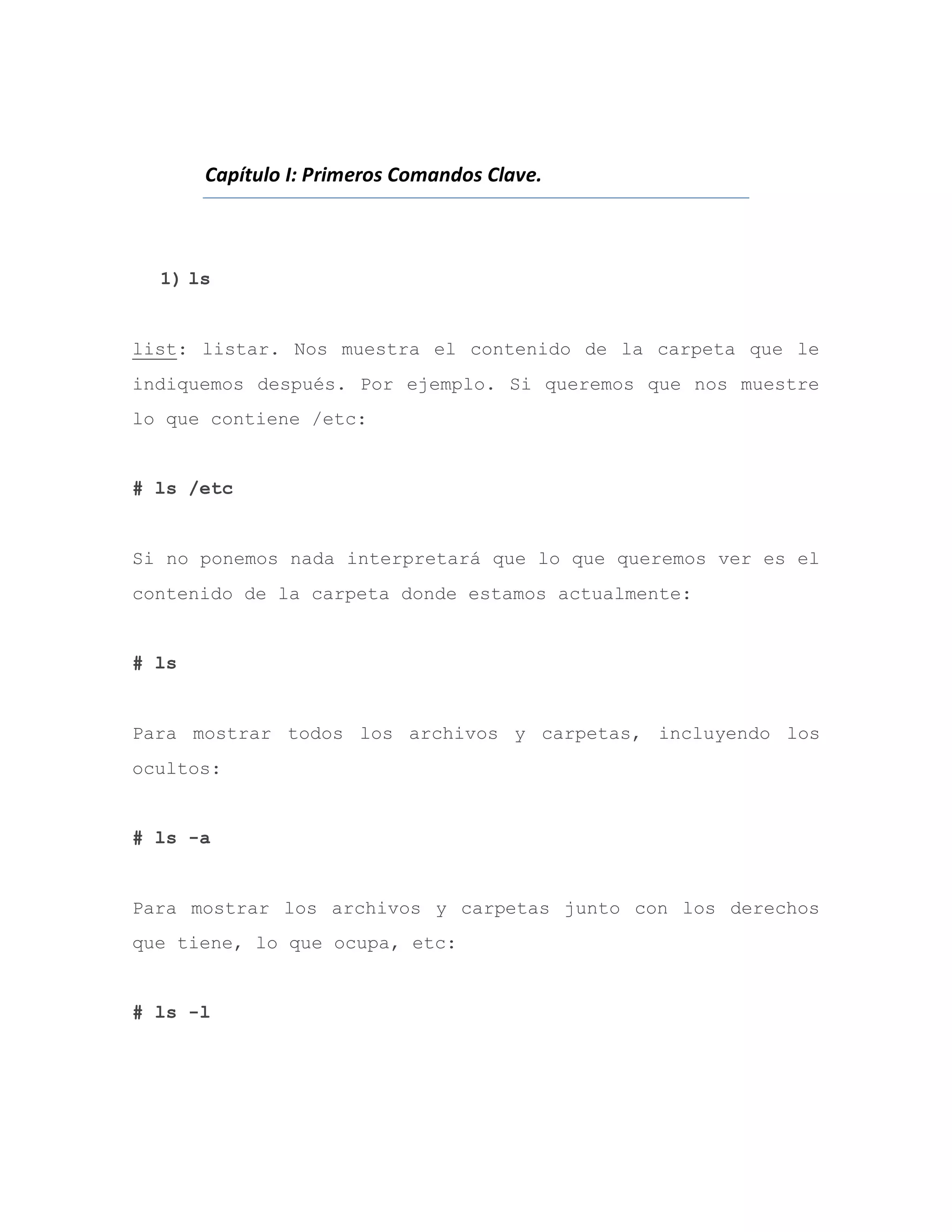 Capítulo I: Primeros Comandos Clave.
1) ls
list: listar. Nos muestra el contenido de la carpeta que le
indiquemos después. Por ejemplo. Si queremos que nos muestre
lo que contiene /etc:
# ls /etc
Si no ponemos nada interpretará que lo que queremos ver es el
contenido de la carpeta donde estamos actualmente:
# ls
Para mostrar todos los archivos y carpetas, incluyendo los
ocultos:
# ls -a
Para mostrar los archivos y carpetas junto con los derechos
que tiene, lo que ocupa, etc:
# ls -l
 