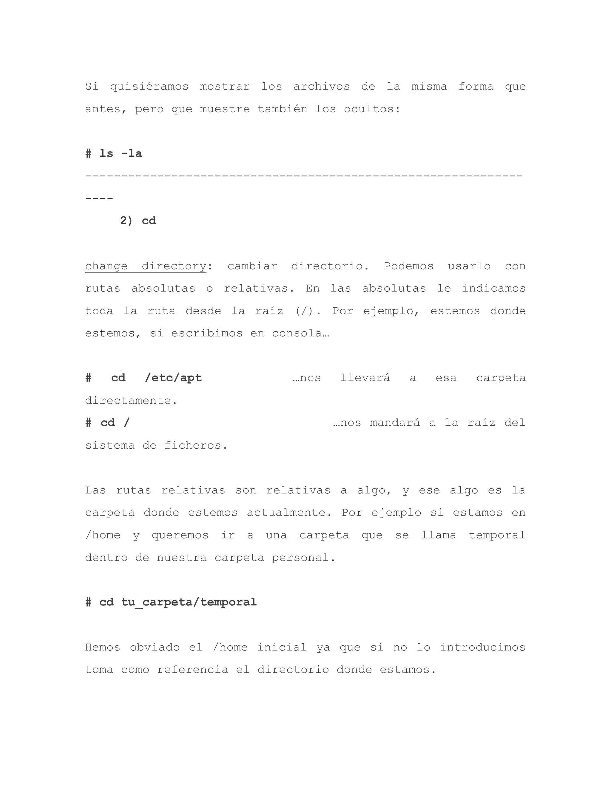 Si quisiéramos mostrar los archivos de la misma forma que
antes, pero que muestre también los ocultos:
# ls -la
-------------------------------------------------------------
----
2) cd
change directory: cambiar directorio. Podemos usarlo con
rutas absolutas o relativas. En las absolutas le indicamos
toda la ruta desde la raíz (/). Por ejemplo, estemos donde
estemos, si escribimos en consola…
# cd /etc/apt …nos llevará a esa carpeta
directamente.
# cd / …nos mandará a la raíz del
sistema de ficheros.
Las rutas relativas son relativas a algo, y ese algo es la
carpeta donde estemos actualmente. Por ejemplo si estamos en
/home y queremos ir a una carpeta que se llama temporal
dentro de nuestra carpeta personal.
# cd tu_carpeta/temporal
Hemos obviado el /home inicial ya que si no lo introducimos
toma como referencia el directorio donde estamos.
 