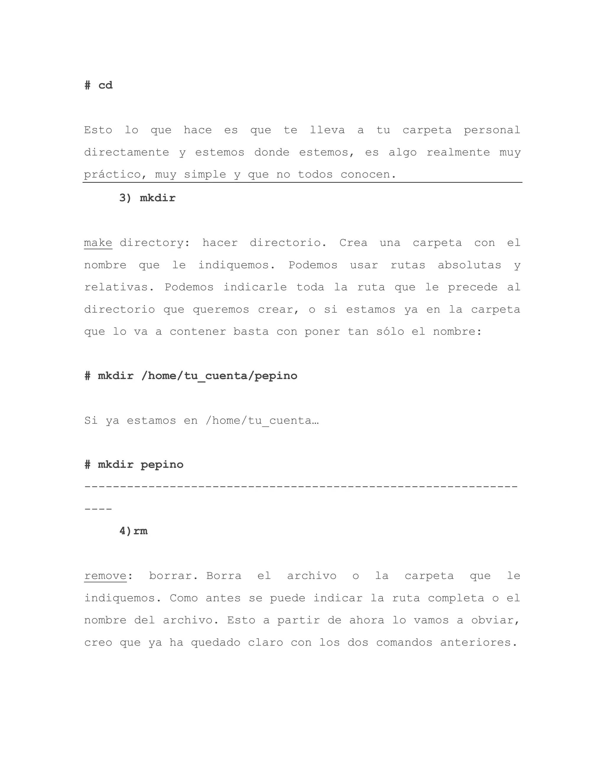 # cd
Esto lo que hace es que te lleva a tu carpeta personal
directamente y estemos donde estemos, es algo realmente muy
práctico, muy simple y que no todos conocen.
3) mkdir
make directory: hacer directorio. Crea una carpeta con el
nombre que le indiquemos. Podemos usar rutas absolutas y
relativas. Podemos indicarle toda la ruta que le precede al
directorio que queremos crear, o si estamos ya en la carpeta
que lo va a contener basta con poner tan sólo el nombre:
# mkdir /home/tu_cuenta/pepino
Si ya estamos en /home/tu_cuenta…
# mkdir pepino
-------------------------------------------------------------
----
4)rm
remove: borrar. Borra el archivo o la carpeta que le
indiquemos. Como antes se puede indicar la ruta completa o el
nombre del archivo. Esto a partir de ahora lo vamos a obviar,
creo que ya ha quedado claro con los dos comandos anteriores.
 