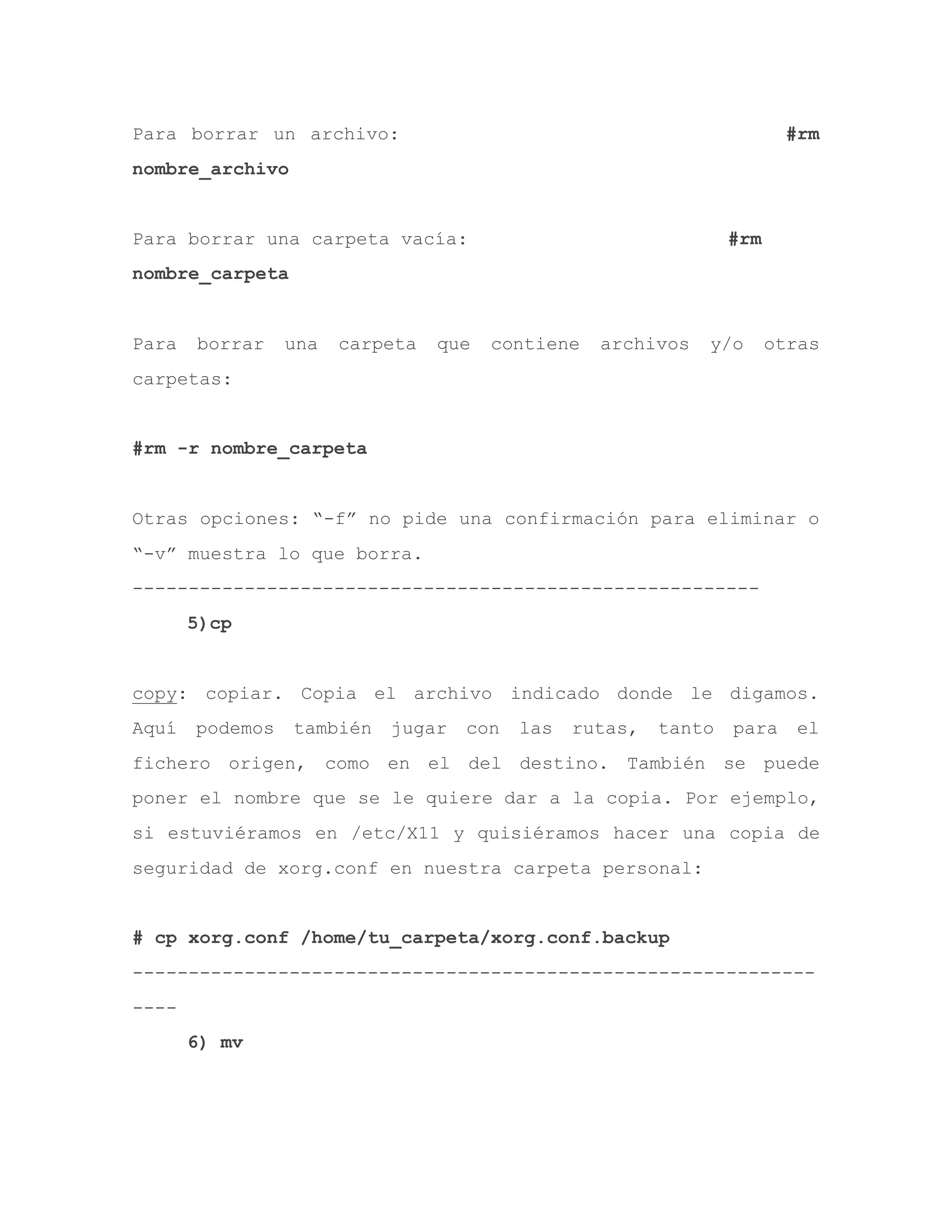 Para borrar un archivo: #rm
nombre_archivo
Para borrar una carpeta vacía: #rm
nombre_carpeta
Para borrar una carpeta que contiene archivos y/o otras
carpetas:
#rm -r nombre_carpeta
Otras opciones: “-f” no pide una confirmación para eliminar o
“-v” muestra lo que borra.
--------------------------------------------------------
5)cp
copy: copiar. Copia el archivo indicado donde le digamos.
Aquí podemos también jugar con las rutas, tanto para el
fichero origen, como en el del destino. También se puede
poner el nombre que se le quiere dar a la copia. Por ejemplo,
si estuviéramos en /etc/X11 y quisiéramos hacer una copia de
seguridad de xorg.conf en nuestra carpeta personal:
# cp xorg.conf /home/tu_carpeta/xorg.conf.backup
-------------------------------------------------------------
----
6) mv
 