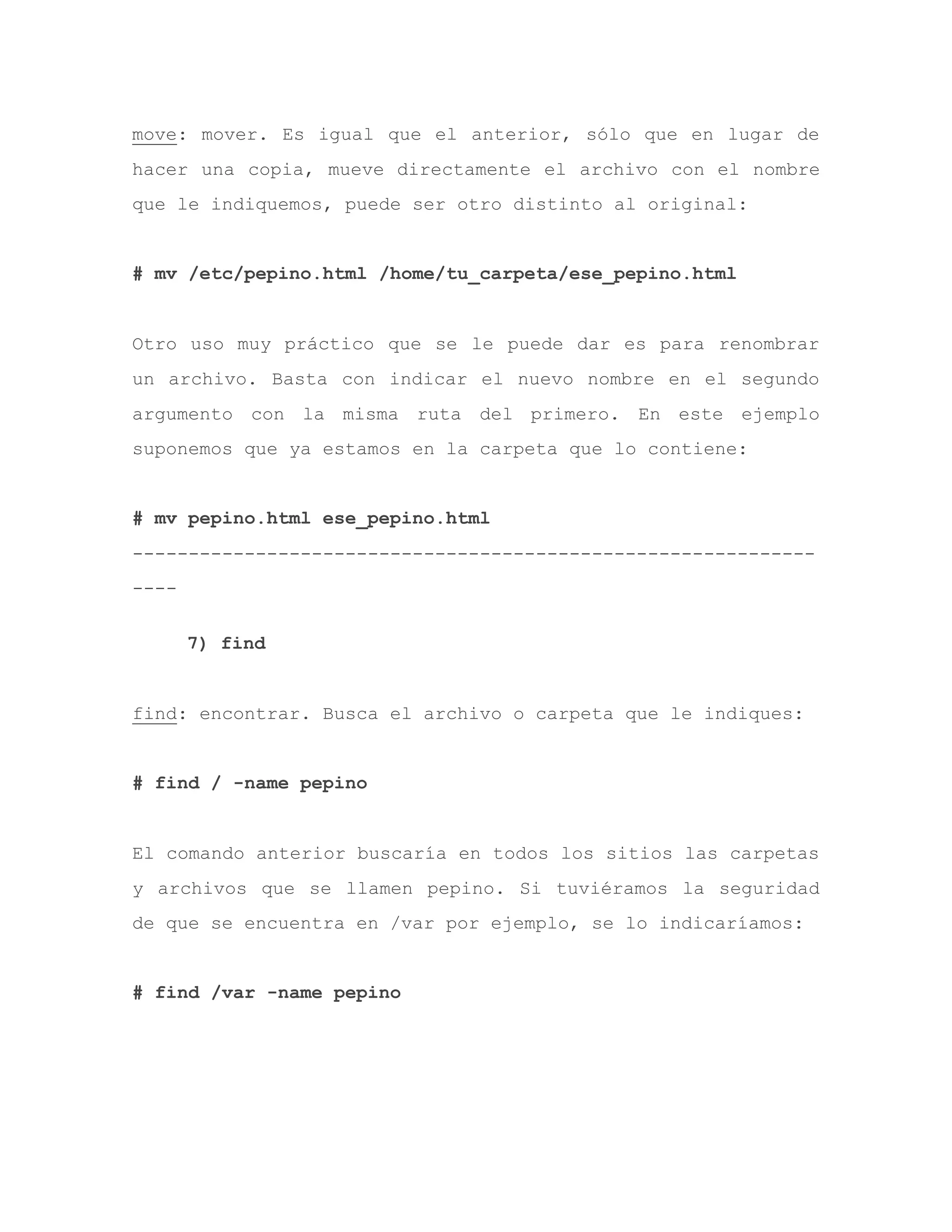 move: mover. Es igual que el anterior, sólo que en lugar de
hacer una copia, mueve directamente el archivo con el nombre
que le indiquemos, puede ser otro distinto al original:
# mv /etc/pepino.html /home/tu_carpeta/ese_pepino.html
Otro uso muy práctico que se le puede dar es para renombrar
un archivo. Basta con indicar el nuevo nombre en el segundo
argumento con la misma ruta del primero. En este ejemplo
suponemos que ya estamos en la carpeta que lo contiene:
# mv pepino.html ese_pepino.html
-------------------------------------------------------------
----
7) find
find: encontrar. Busca el archivo o carpeta que le indiques:
# find / -name pepino
El comando anterior buscaría en todos los sitios las carpetas
y archivos que se llamen pepino. Si tuviéramos la seguridad
de que se encuentra en /var por ejemplo, se lo indicaríamos:
# find /var -name pepino
 