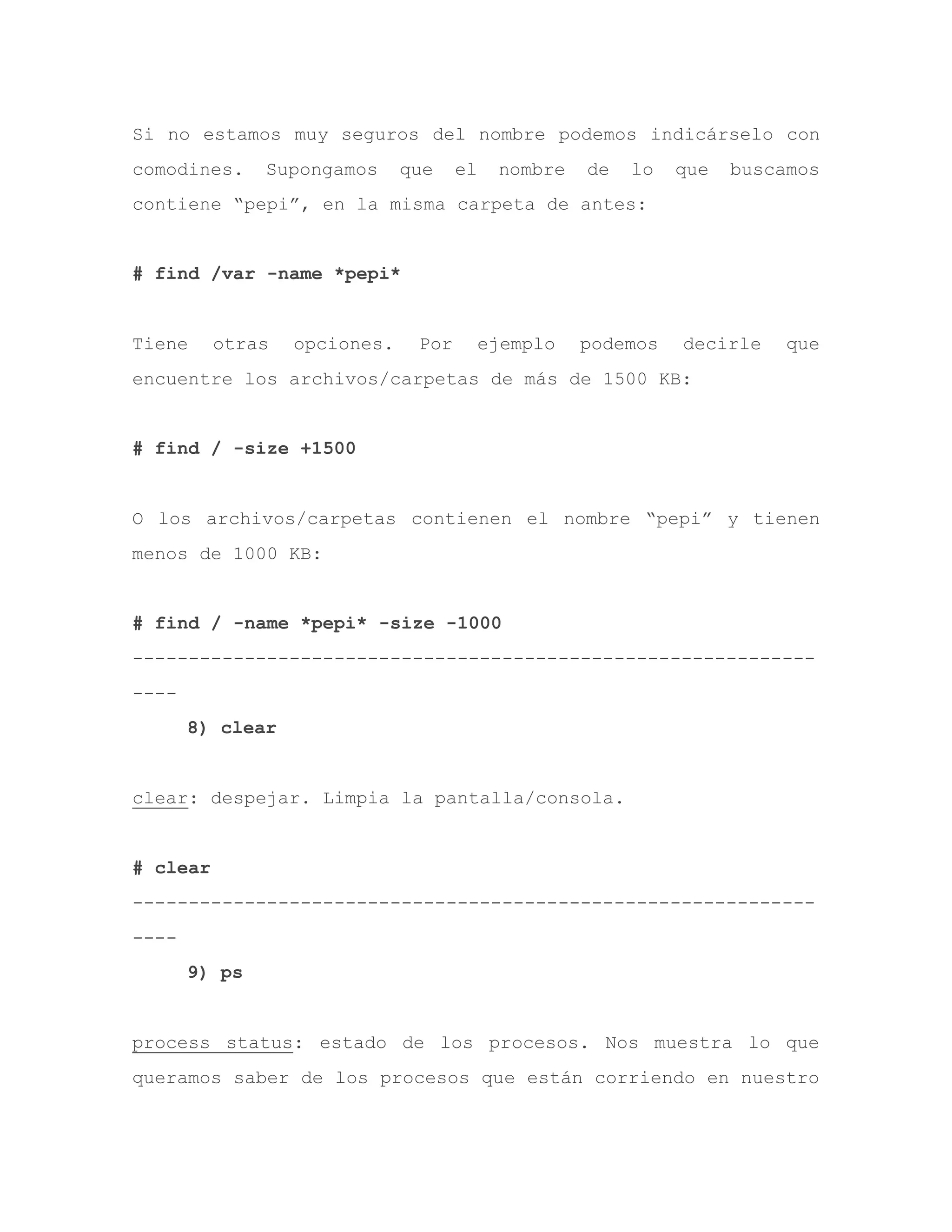 Si no estamos muy seguros del nombre podemos indicárselo con
comodines. Supongamos que el nombre de lo que buscamos
contiene “pepi”, en la misma carpeta de antes:
# find /var -name *pepi*
Tiene otras opciones. Por ejemplo podemos decirle que
encuentre los archivos/carpetas de más de 1500 KB:
# find / -size +1500
O los archivos/carpetas contienen el nombre “pepi” y tienen
menos de 1000 KB:
# find / -name *pepi* -size -1000
-------------------------------------------------------------
----
8) clear
clear: despejar. Limpia la pantalla/consola.
# clear
-------------------------------------------------------------
----
9) ps
process status: estado de los procesos. Nos muestra lo que
queramos saber de los procesos que están corriendo en nuestro
 