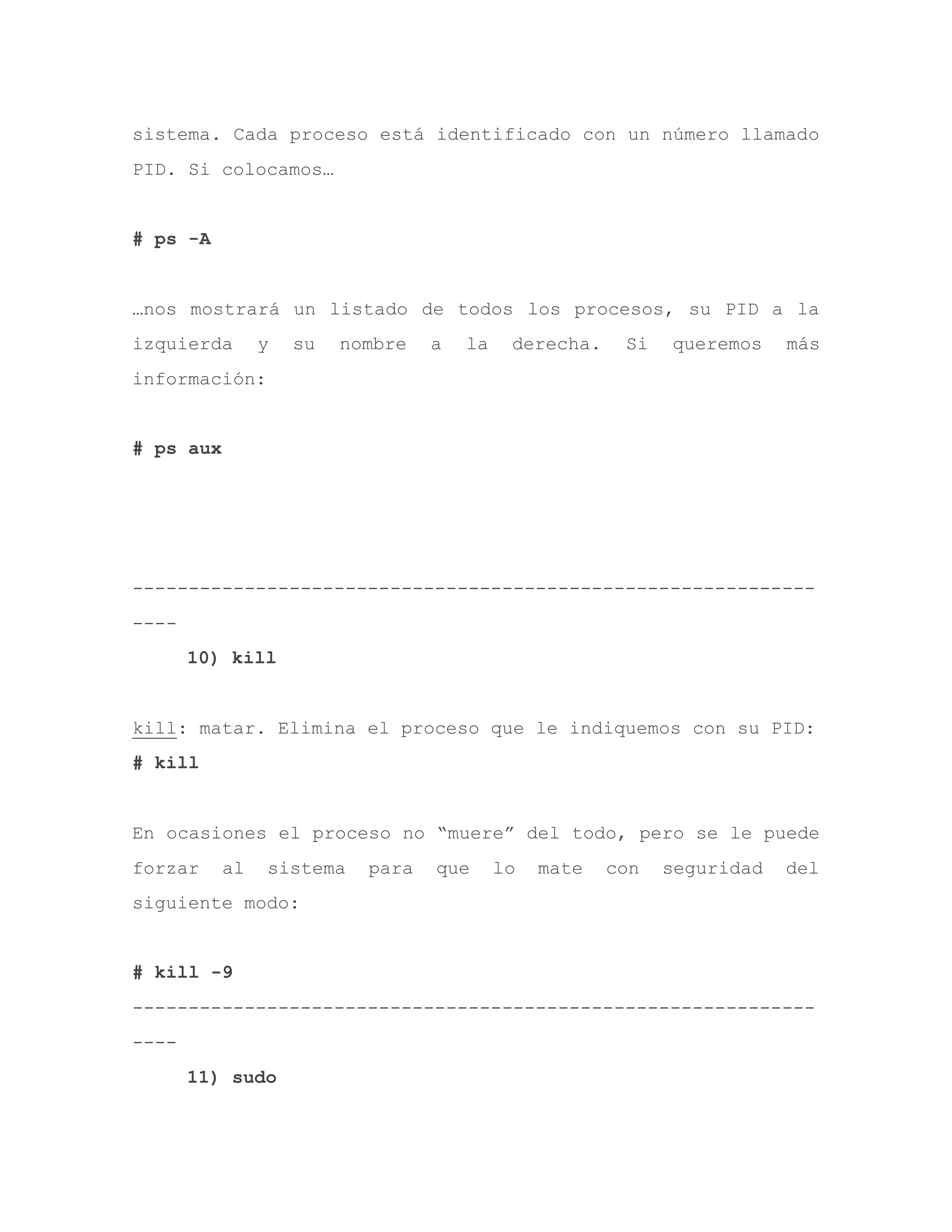 sistema. Cada proceso está identificado con un número llamado
PID. Si colocamos…
# ps -A
…nos mostrará un listado de todos los procesos, su PID a la
izquierda y su nombre a la derecha. Si queremos más
información:
# ps aux
-------------------------------------------------------------
----
10) kill
kill: matar. Elimina el proceso que le indiquemos con su PID:
# kill
En ocasiones el proceso no “muere” del todo, pero se le puede
forzar al sistema para que lo mate con seguridad del
siguiente modo:
# kill -9
-------------------------------------------------------------
----
11) sudo
 