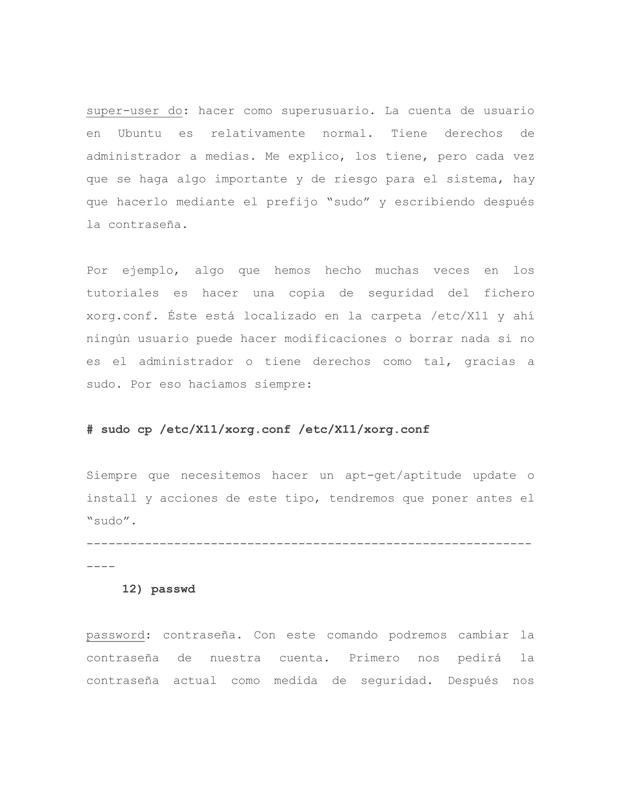 super-user do: hacer como superusuario. La cuenta de usuario
en Ubuntu es relativamente normal. Tiene derechos de
administrador a medias. Me explico, los tiene, pero cada vez
que se haga algo importante y de riesgo para el sistema, hay
que hacerlo mediante el prefijo “sudo” y escribiendo después
la contraseña.
Por ejemplo, algo que hemos hecho muchas veces en los
tutoriales es hacer una copia de seguridad del fichero
xorg.conf. Éste está localizado en la carpeta /etc/X11 y ahí
ningún usuario puede hacer modificaciones o borrar nada si no
es el administrador o tiene derechos como tal, gracias a
sudo. Por eso hacíamos siempre:
# sudo cp /etc/X11/xorg.conf /etc/X11/xorg.conf
Siempre que necesitemos hacer un apt-get/aptitude update o
install y acciones de este tipo, tendremos que poner antes el
“sudo”.
-------------------------------------------------------------
----
12) passwd
password: contraseña. Con este comando podremos cambiar la
contraseña de nuestra cuenta. Primero nos pedirá la
contraseña actual como medida de seguridad. Después nos
 
