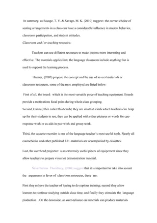 In summary, as Savage, T. V. & Savage, M. K. (2010) suggest ; the correct choice of

seating arrangements in a class can have a considerable influence in student behavior,

classroom participation, and student attitudes.

Classroom and ∕ or teaching resource:


       Teachers can use different resources to make lessons more interesting and

effective. The materials applied into the language classroom include anything that is

used to support the learning process.


        Harmer, (2007) propose the concept and the use of several materials or

classroom resources, some of the most employed are listed below:


First of all, the board: which is the most versatile piece of teaching equipment. Boards

provide a motivations focal point during whole-class grouping.

Second, Cards (often called flashcards) they are smallish cards which teachers can holp

up for their students to see, they can be applied with either pictures or words for cue-

response work or as aids in pair work and group work.


Third, the cassette recorder is one of the language teacher’s most useful tools. Nearly all

coursebooks and other published EFL materials are accompanied by cassettes.


Last, the overhead projector: is an extremaly useful pieces of equipement since they

allow teachers to prepare visual or demonstration material.


       Nevertheless Thornbury, (2006) suggest that it is important to take into acount

the arguments in favor of classroom resources, these are :


First they relieve the teacher of having to do copious training; second they allow

learners to continue studying outside class time; and finally they stimulate the language

production . On the downside, an over-reliance on materials can produce materials
 