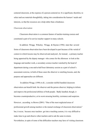 centered classroom, at the expense of a person-centered on. It is significant, therefore, to

select and use materials thoughtfully, taking into consideration the learners’ needs and

interests, so that the resources are a help rather than a hindrance.


Classroom observation:


       Classroom observation is a common feature of teacher-training courses and

constituted a part of in service teacher support in many schools.


       In addition Wragg; Wikeley; Wragg; & Haynes (1996) state that several

forms of classroom observation have been developed in part because of the varied of

context in which lessons may be observed and analyzed , for instead , a primary teacher

being appraised by the deputy manager who comes for the afternoon to look at the

language and number work, a secondary science teacher watched by the head of

department during a one-and-a-half hour laboratory session as a part of school’s

assessment exercise, in both of these cases the observer is watching lessons, and, the

purpose and approaches are different.


        In addition Wragg (1996 et all., ) consider skillful handled classroom

observation can benefit both: the observer and the person observer, helping to inform

and improve the professional abilities of both people. Badly handled, though, it

becomes counterproductive, at its worst arousing hostility, resistance and suspicion.


However , according to Brown (2001) “One of the most neglected areas of

professional growth among teachers is the mutual exchange of classroom observations”

but, it occur, because once teachers get into a teaching custom, it is very difficult to

make time to go and observe other teachers and to ask the same in return.

Nevertheless, in spite of some of the difficulties teachers may have of visiting classroom
 