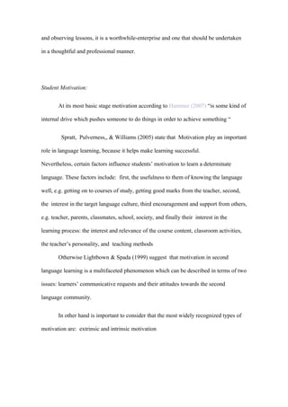 and observing lessons, it is a worthwhile-enterprise and one that should be undertaken

in a thoughtful and professional manner.




Student Motivation:


       At its most basic stage motivation according to Hammer (2007) “is some kind of

internal drive which pushes someone to do things in order to achieve something “


         Spratt, Pulverness,, & Williams (2005) state that Motivation play an important

role in language learning, because it helps make learning successful.

Nevertheless, certain factors influence students’ motivation to learn a determinate

language. These factors include: first, the usefulness to them of knowing the language

well, e.g. getting on to courses of study, getting good marks from the teacher, second,

the interest in the target language culture, third encouragement and support from others,

e.g. teacher, parents, classmates, school, society, and finally their interest in the

learning process: the interest and relevance of the course content, classroom activities,

the teacher’s personality, and teaching methods

       Otherwise Lightbown & Spada (1999) suggest that motivation in second

language learning is a multifaceted phenomenon which can be described in terms of two

issues: learners’ communicative requests and their attitudes towards the second

language community.


       In other hand is important to consider that the most widely recognized types of

motivation are: extrinsic and intrinsic motivation
 
