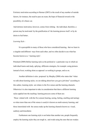 Extrinsic motivation according to Harmer (2007) is the result of any number of outside

factors, for instance, the need to pass an exam, the hope of financial reward or the

possibility of a future car.


And intrinsic motivation, however, comes from whiting the individual, therefore, a

person may be motivated by the gratification of the learning process itself or by de

desire to feel better .


Learning Style :


        It is perceptible to many of those who have considered learning, that we learn in

a singular and different ways from each other, and we often decide to use what has

become known as a ‘ learning style’.


Pritchard (2009) Define learning style as the prefered or a particular way in which an

individual learns and study, apliying differents strategies, for example: using pictures

instead of text; working alone as opposed as working in groups, and so on.


        Another definition is also proposed by Murphy (2008) who states that “when

we talk about learning styles, we are talking about how you get a job done” according to

this author, learning styles are relatec to the five senses and the learning channels.

Otherwise it is also important to take in consideration that there a different learning

styles applied into the teaching- learning proccess some of them are:

Those related with with the five senses( hearing, seeing, feeling, smelling and tasting)

so when more than one of the senses is used,it is known as multi-sensory learning, and

those interrelated with the senses make up the learning channels known as: visual,

auditory and kinesthetic.

        Furthemore one learning style is not better than another one, people frequently

employ the learning styles they are tough in, and evade using the ones that are weaker.
 