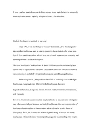 It is an excellent idea to learn and do things using a strong style, but also is noteworthy

to strengthen the weaker styles by using them in every day situations.




Students Intelligence or aptitude to learning:


       Since, 1905, when psychologists Theodore Simon and Alfred Binet originally

developed an intelligence scale in order to categorize those students who would most

benefit from special education; schools have placed much importance on measuring and

reporting students’ levels of intelligence.


The term “intelligence” as Lightbown & Spada (1999) suggest has traditionally been

used to refer to a performance on certain kinds of tests which are often associated with

success in school, and a link between intelligence and second language learning.


       Additionally Partin, (2009) stated that Gardner in his theory know as Multiple

Intelligence, recognized eight different kind of intelligence, these are:


Logical-mathematical, Linguistic, Spatial, Musical, Bodily-kinesthetic, Intrapersonal,

and Naturalist


However, traditional education system may have tended to focus on some intelligence

over others, especially on language and logical intelligence, this narrow conception of

intelligence has short chanced those students whose talents lie in other forms of

intelligence, that is, for example one student might be strong in musical and bodily

intelligence, while another may be strong in language and understanding other people.
 