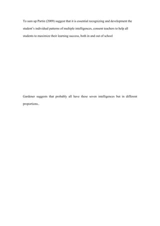 To sum up Partin (2009) suggest that it is essential recognizing and development the

student’s individual patterns of multiple intelligences, consent teachers to help all

students to maximize their learning success, both in and out of school




Gardener suggests that probably all have these seven intelligences but in different

proportions..
 