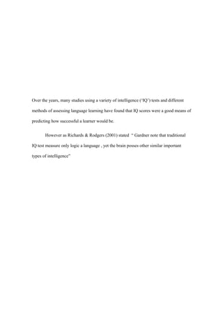 Over the years, many studies using a variety of intelligence (‘IQ’) tests and different

methods of assessing language learning have found that IQ scores were a good means of

predicting how successful a learner would be.


       However as Richards & Rodgers (2001) stated “ Gardner note that traditional

IQ test measure only logic a language , yet the brain posses other similar important

types of intelligence”
 