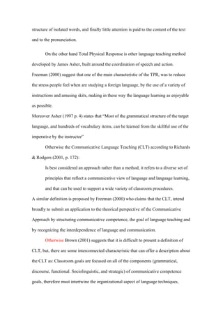 structure of isolated words, and finally little attention is paid to the content of the text

and to the pronunciation.


       On the other hand Total Physical Response is other language teaching method

developed by James Asher, built around the coordination of speech and action.

Freeman (2000) suggest that one of the main characteristic of the TPR, was to reduce

the stress people feel when are studying a foreign language, by the use of a variety of

instructions and amusing skits, making in these way the language learning as enjoyable

as possible.

Moreover Asher (1997 p. 4) states that “Most of the grammatical structure of the target

language, and hundreds of vocabulary items, can be learned from the skillful use of the

imperative by the instructor”

       Otherwise the Communicative Language Teaching (CLT) according to Richards

& Rodgers (2001, p. 172):

       Is best considered an approach rather than a method, it refers to a diverse set of

       principles that reflect a communicative view of language and language learning,

       and that can be used to support a wide variety of classroom procedures.

A similar definition is proposed by Freeman (2000) who claims that the CLT, intend

broadly to submit an application to the theorical perspective of the Communicative

Approach by structuring communicative competence, the goal of language teaching and

by recognizing the interdependence of language and communication.

       Otherwise Brown (2001) suggests that it is difficult to present a definition of

CLT, but, there are some interconnected characteristic that can offer a description about

the CLT as: Classroom goals are focused on all of the components (grammatical,

discourse, functional. Sociolinguistic, and strategic) of communicative competence

goals, therefore must intertwine the organizational aspect of language techniques,
 