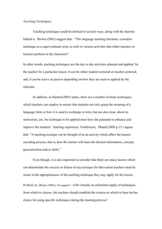 Teaching Techniques:


       Teaching techniques could be defined in several ways, along with the theories

behind it. Brown (2001) suggest that : “The language teaching literature, considers

technique as a super-ordinate term, to refer to various activities that either teachers or

learners perform in the classroom”.


In other words, teaching techniques are the day to day activities planned and applied by

the teacher for a particular lesson. It can be either student-centered or teacher-centered,

and, it can be active or passive depending on how they are used or applied by the

educator.


       In addition, as Harmer(2001) states, there are a number of study techniques,

which teachers can employ to ensure that students not only grasp the meaning of a

language form or how it is used in exchange or texts, but are also clear, about its

instruction, yet, the technique to be applied must have the potential to enhance and

improve the students’ learning experience. Furthemore, Dhand (2008 p.13 ) argues

that: “A teaching tecnique can be thought of as an activity which affect the leaners

encoding process, that is, how the learner will learn the desired information, concept,

generalization and-or skills.”


       Even though, it is also important to consider that there are many factors which

can determinate the success or failure of any tecnique for that reason teachers must be

aware to the appropiateness of the teaching technique they may apply for the lesson .


In brief, as Dhand, (2008.p 14) suggests “ with virtually an unlimited supply of techniques

from which to choose, the teachers should establish the criteria on which to base his/her

choice for using specific techniques during the learning process”.
 