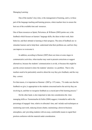 Managing Learning:


       One of the teacher’s key roles, is the management of learning, and is, in these

part of the language teaching and learning process, where teachers have to ensure the

best use of the available time and resources.


One of these resources as Spratt, Pulverness, & Williams (2005) points out, is the

feedback which focuses on learners’ language skills, the ideas in their work, their

behavior, and their attitude to learning or their progress. The aims of feedback are: to

stimulate learners and to help them understand what their problems are, and how they

can improve or overcome it.


       In addition, according to Harmer (2007) there are times at some stages in

communicative activities, when teacher may want to present corrections or suggest

alternatives, because the students’ communication is at risk, or because this might be

just the correct moment to draw the students’ attention to a problem. That is why

teachers need to be particularly sensitive about the way they give feedback, and the way

they correct.


For that reason, it is important as Hammer (2007,p .137) states , “To make sure that the

feedback we give; is appropriate to the students concerned and to the activity they are

involving in, and that we recognize feedback as a crucial part of the learning process.”

       On the other hand, is also important to take into consideration the time-

managing skills as Fenstermacher & Soltis (2004) suggest, it intended to add to the

percentage of engaged time, relative to allocated time, and include such techniques as

monitoring seat work, reducing leisure chatter, maintaining a down-to-business

atmosphere, and providing students with an essay, comfortable means to signal their

position confusion with the material under consideration.
 