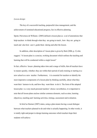 Lesson design:


       The key of a successful teaching, purposeful class management, and the

achievement of sustained educational progress, lies in effective planning.


Spratt, Pulverness & Williams (2005) defined a lesson plan as a set of annotations that

help teachers to think through what they are going to teach , how they are going to

teach and also how can it guide them during and after the lesson.


       In addition, other description of lesson plan is given by Butt (2006, p. 2) who

suggest, “A lesson plan is a concise, working document which outlines the teaching and

learning that will be conducted within a single lesson”


In fact, effective lesson planning takes time and a range of skills, that all teachers have

to master quickly, whether; they are within their period of early training or starting in a

new school as a new teacher. Furthermore, it is essential for teachers to identify the

most imperative components of a lesson plan by thinking carefully, about what they

want their learners to do, and how they want them to do it. The form of the adopted

lesson plan is a very much personal teachers’ choice: nevertheless, it is important to

note that all lesson plans enclose similar common elements, such as aims, learning

objectives, teaching and learning activities, timings, assessment and evaluation.


       In brief as Harmer (2007) states, using a plan means having a usual dialogue

between what teachers planned to do and what is actually happening. In other words, it

is totally right and proper to design learning outcomes which teachers hope their

students will achieve
 