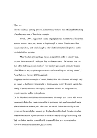 Class size:

Into the teaching- learning process, there are many features that influence the teaching

of any language, one of these is the class size .

       Brown , (2001) suggest that ideally language classes, should have no more than

a dozen students or so; they should be large enough to present diversity as well as

student interaction, and small enough to offer students the chance to practice and to

obtain individual attention.

        Many teachers consider large classes, as a problem, and it is certainly true,

because there are several challenges they need to overcome , for instance, how can

they offer students personal attention? How can they get students interact with each

other? How can they organize dynamics and creative teaching and learning lessons?.

Nevertheless as Harmer, (2007) suggested:

Big groups have disadvantages of course , but they also have one main advantage, they

are bigger, so that humor, for example, is funnier, drama is more dramatic, a good class

feeling is warmer and more enveloping. Experience teachers use this potential to

organize exciting and involving classes.

On the other hand small classes have considerable advantages over classes with two or

more pupils. In the first place , meanwhile, in a group an individual student only get a

part of the teacher attention, in a small class the teacher focuses exclusively on one

person, on the second place students get deeply enhanced feedback from their teacher,

and last but not least, it permit teachers to enter into a really dialogic relationship with

their pupils in a way that is considerable less possible in a large group situation.

However small classes as Harmer, (2007) states:
 