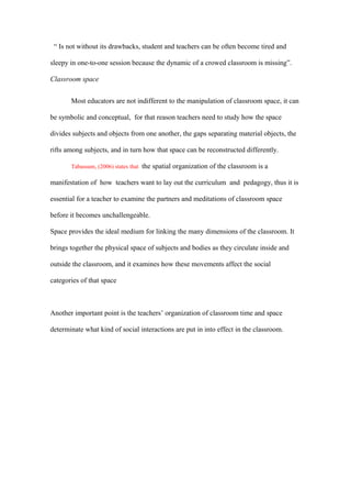 “ Is not without its drawbacks, student and teachers can be often become tired and

sleepy in one-to-one session because the dynamic of a crowed classroom is missing”.

Classroom space


       Most educators are not indifferent to the manipulation of classroom space, it can

be symbolic and conceptual, for that reason teachers need to study how the space

divides subjects and objects from one another, the gaps separating material objects, the

rifts among subjects, and in turn how that space can be reconstructed differently.

       Tabassum, (2006) states that the spatial organization of the classroom is a

manifestation of how teachers want to lay out the curriculum and pedagogy, thus it is

essential for a teacher to examine the partners and meditations of classroom space

before it becomes unchallengeable.

Space provides the ideal medium for linking the many dimensions of the classroom. It

brings together the physical space of subjects and bodies as they circulate inside and

outside the classroom, and it examines how these movements affect the social

categories of that space



Another important point is the teachers’ organization of classroom time and space

determinate what kind of social interactions are put in into effect in the classroom.
 