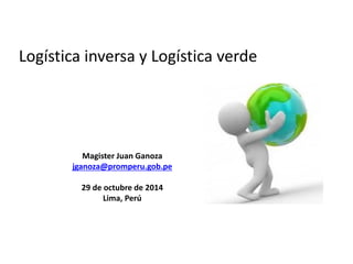 Logística inversa y Logística verde
Magister Juan Ganoza
jganoza@promperu.gob.pe
29 de octubre de 2014
Lima, Perú
 