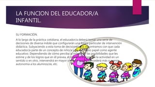 LA FUNCION DEL EDUCADOR/A
INFANTIL.
SU FORMACIÓN.
A lo largo de la práctica cotidiana, el educador/a deberá tomar una serie de
decisiones de diversa índole que configurarán una forma particular de intervención
didáctica. Subyaciendo a esta toma de decisiones nos encontramos con que cada
educador/a parte de un concepto de niño/a y de su propio papel como agente
educativo. Dependiendo de cómo perciba al niño/a, de las posibilidades que les
estime y de los logros que en él prevea, el maestro/a orientará la actividad en un
sentido o en otro, intervendrá en mayor o menor grado, concederá más o menos
autonomía a los alumnos/as, etc.
 