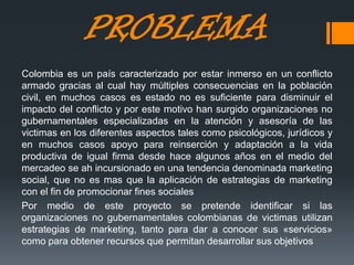 PROBLEMA
Colombia es un país caracterizado por estar inmerso en un conflicto
armado gracias al cual hay múltiples consecuencias en la población
civil, en muchos casos es estado no es suficiente para disminuir el
impacto del conflicto y por este motivo han surgido organizaciones no
gubernamentales especializadas en la atención y asesoría de las
victimas en los diferentes aspectos tales como psicológicos, jurídicos y
en muchos casos apoyo para reinserción y adaptación a la vida
productiva de igual firma desde hace algunos años en el medio del
mercadeo se ah incursionado en una tendencia denominada marketing
social, que no es mas que la aplicación de estrategias de marketing
con el fin de promocionar fines sociales
Por medio de este proyecto se pretende identificar si las
organizaciones no gubernamentales colombianas de victimas utilizan
estrategias de marketing, tanto para dar a conocer sus «servicios»
como para obtener recursos que permitan desarrollar sus objetivos
 