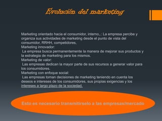 Marketing orientado hacia el consumidor, interno,.: La empresa percibe y
organiza sus actividades de marketing desde el punto de vista del
consumidor, RRHH, competidores,
Marketing innovador:
La empresa busca permanentemente la manera de mejorar sus productos y
la estrategia de marketing para los mismos.
Marketing de valor:
Las empresas dedican la mayor parte de sus recursos a generar valor para
los consumidores.
Marketing con enfoque social:
Las empresas toman decisiones de marketing teniendo en cuenta los
deseos e intereses de los consumidores, sus propias exigencias y los
intereses a largo plazo de la sociedad.
Esto es necesario transmitírselo a las empresas/mercado
Evolución del marketing
 