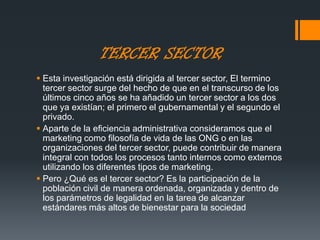 TERCER SECTOR
 Esta investigación está dirigida al tercer sector, El termino
tercer sector surge del hecho de que en el transcurso de los
últimos cinco años se ha añadido un tercer sector a los dos
que ya existían; el primero el gubernamental y el segundo el
privado.
 Aparte de la eficiencia administrativa consideramos que el
marketing como filosofía de vida de las ONG o en las
organizaciones del tercer sector, puede contribuir de manera
integral con todos los procesos tanto internos como externos
utilizando los diferentes tipos de marketing.
 Pero ¿Qué es el tercer sector? Es la participación de la
población civil de manera ordenada, organizada y dentro de
los parámetros de legalidad en la tarea de alcanzar
estándares más altos de bienestar para la sociedad
 