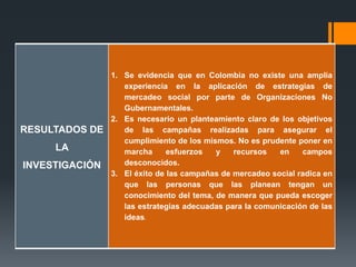 RESULTADOS DE
LA
INVESTIGACIÓN
1. Se evidencia que en Colombia no existe una amplia
experiencia en la aplicación de estrategias de
mercadeo social por parte de Organizaciones No
Gubernamentales.
2. Es necesario un planteamiento claro de los objetivos
de las campañas realizadas para asegurar el
cumplimiento de los mismos. No es prudente poner en
marcha esfuerzos y recursos en campos
desconocidos.
3. El éxito de las campañas de mercadeo social radica en
que las personas que las planean tengan un
conocimiento del tema, de manera que pueda escoger
las estrategias adecuadas para la comunicación de las
ideas.
 