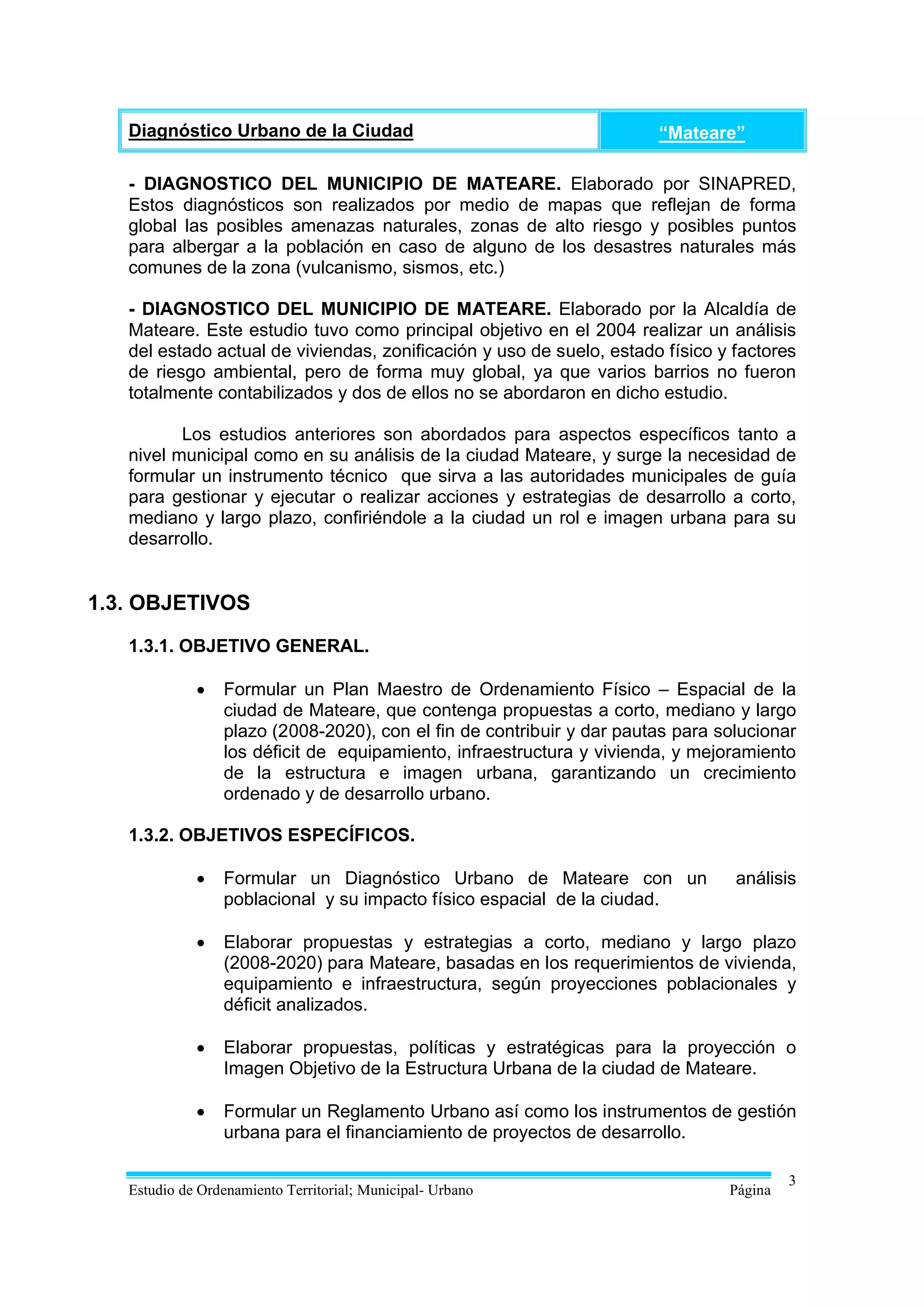 Diagnóstico Urbano de la Ciudad                                     “Mateare”

   - DIAGNOSTICO DEL MUNICIPIO DE MATEARE. Elaborado por SINAPRED,
   Estos diagnósticos son realizados por medio de mapas que reflejan de forma
   global las posibles amenazas naturales, zonas de alto riesgo y posibles puntos
   para albergar a la población en caso de alguno de los desastres naturales más
   comunes de la zona (vulcanismo, sismos, etc.)

   - DIAGNOSTICO DEL MUNICIPIO DE MATEARE. Elaborado por la Alcaldía de
   Mateare. Este estudio tuvo como principal objetivo en el 2004 realizar un análisis
   del estado actual de viviendas, zonificación y uso de suelo, estado físico y factores
   de riesgo ambiental, pero de forma muy global, ya que varios barrios no fueron
   totalmente contabilizados y dos de ellos no se abordaron en dicho estudio.

          Los estudios anteriores son abordados para aspectos específicos tanto a
   nivel municipal como en su análisis de la ciudad Mateare, y surge la necesidad de
   formular un instrumento técnico que sirva a las autoridades municipales de guía
   para gestionar y ejecutar o realizar acciones y estrategias de desarrollo a corto,
   mediano y largo plazo, confiriéndole a la ciudad un rol e imagen urbana para su
   desarrollo.


1.3. OBJETIVOS
   1.3.1. OBJETIVO GENERAL.

                Formular un Plan Maestro de Ordenamiento Físico – Espacial de la
                 ciudad de Mateare, que contenga propuestas a corto, mediano y largo
                 plazo (2008-2020), con el fin de contribuir y dar pautas para solucionar
                 los déficit de equipamiento, infraestructura y vivienda, y mejoramiento
                 de la estructura e imagen urbana, garantizando un crecimiento
                 ordenado y de desarrollo urbano.

   1.3.2. OBJETIVOS ESPECÍFICOS.

                Formular un Diagnóstico Urbano de Mateare con un                análisis
                 poblacional y su impacto físico espacial de la ciudad.

                Elaborar propuestas y estrategias a corto, mediano y largo plazo
                 (2008-2020) para Mateare, basadas en los requerimientos de vivienda,
                 equipamiento e infraestructura, según proyecciones poblacionales y
                 déficit analizados.

                Elaborar propuestas, políticas y estratégicas para la proyección o
                 Imagen Objetivo de la Estructura Urbana de la ciudad de Mateare.

                Formular un Reglamento Urbano así como los instrumentos de gestión
                 urbana para el financiamiento de proyectos de desarrollo.

                                                                                         3
   Estudio de Ordenamiento Territorial; Municipal- Urbano                       Página
 